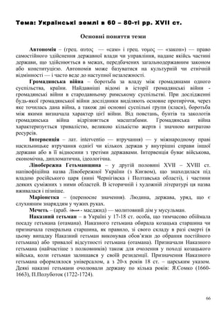 Тема: Українські землі в 60 – 80-ті рр. XVII ст.
Основні поняття теми
Автономія – (грец. αυτος — «сам» і грец. νομος — «закон») — право
самостійного здійснення державної влади чи управління, надане якійсь частині
держави, що здійснюється в межах, передбачених загальнодержавним законом
або конституцією. Автономія може базуватися на культурній чи етнічній
відмінності — і часто веде до наступної незалежності.
Громадянська війна – боротьба за владу між громадянами одного
суспільства, країни. Найдавніші відомі в історії громадянські війни -
громадянські війни в стародавньому римському суспільстві. При дослідженні
будь-якої громадянської війни дослідники виділяють основне протиріччя, через
яке точилась дана війна, а також дві основні суспільні групи (класи), боротьба
між якими визначала характер цієї війни. Від повстань, бунтів та заколотів
громадянська війна відрізняється масштабами. Громадянська війна
характеризується тривалістю, великою кількістю жертв і значною витратою
ресурсів.
Інтервенція – лат. interventio — втручання) — у міжнародному праві
насильницьке втручання однієї чи кількох держав у внутрішні справи іншої
держави або в її відносини з третіми державами. Інтервенція буває військова,
економічна, дипломатична, ідеологічна.
Лівобережна Гетьманщина – у другій половині XVII – XVIII ст.
напівофіційна назва Лівобережної України (з Києвом), що знаходилася під
владою російського царя (нині Чернігівска і Полтавська області), і частини
деяких суміжних з ними областей. В історичній і художній літературі ця назва
вживалася і пізніше.
Маріонетка – (переносне значення). Людина, держава, уряд, що є
слухняним знаряддям у чужих руках.
Мечеть – (араб. ‫مسجد‬ - масджид) — молитовний дім у мусульман.
Наказний гетьман – в Україні у 17-18 ст. особа, що тимчасово обіймала
посаду гетьмана (отамана). Наказного гетьмана обирала козацька старшина чи
призначала генеральна старшина, як правило, зі свого складу в разі смерті (в
цьому випадку Наказний гетьман виконував обов’язки до обрання постійного
гетьмана) або тривалої відсутності гетьмана (отамана). Призначали Наказного
гетьмана (найчастіше з полковників) також для очолення у поході козацького
війська, коли гетьман залишався у своїй резиденції. Призначення Наказного
гетьмана оформлялося універсалом, а з 20-х років 18 ст. – царським указом.
Деякі наказні гетьмани очолювали державу по кілька років: Я.Сомко (1660-
1663), П.Полуботок (1722-1724).
66
 