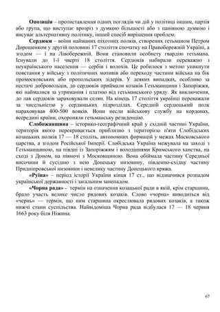 Опозиція – протиставлення одних поглядів чи дій у політиці іншим, партія
або група, що виступає врозріз з думкою більшості або з панівною думкою і
висуває альтернативну політику, інший спосіб вирішення проблем.
Сердюки – воїни найманих піхотних полків, створених гетьманом Петром
Дорошенком у другій половині 17 століття спочатку на Правобережній Україні, а
згодом — і на Лівобережній. Вони становили особисту гвардію гетьмана.
Існували до 1-ї чверті 18 століття. Сердюків набирали переважно з
неукраїнського населення — сербів і волохів. Це робилося з метою уникнути
повстання у війську з політичних мотивів або переходу частини війська на бік
промосковських або пропольських лідерів. У деяких випадках, особливо за
нестачі добровольців, до сердюків приймали козаків Гетьманщини і Запоріжжя,
які наймалися за утримання і платню від гетьманського уряду. Як виключення,
до лав сердюків зараховували селян. На кінець 17 століття українці переважали
за чисельністю у сердюцьких підрозділах. Середній сердюцький полк
нараховував 400-500 вояків. Вони несли військову службу на кордонах,
всередині країни, охороняли гетьманську резиденцію.
Слобожанщина – історико-географічний край у східній частині України,
територія якого перекривається приблизно з територією п'яти Слобідських
козацьких полків 17 — 18 століть, автономних формацій у межах Московського
царства, а згодом Російської Імперії. Слобідська Україна межувала на заході з
Гетьманщиною, на півдні із Запоріжжям і володіннями Кримського ханства, на
сході з Доном, на півночі з Московщиною. Вона обіймала частину Середньої
височини й сусідню з нею Донецьку низовину, південно-східну частину
Придніпровської низовини і невелику частину Донецького кряжа.
«Руїна» – період історії України кінця 17 ст., що відзначився розпадом
української державності і загальним занепадом.
«Чорна рада» - термін на означення козацької ради в якій, крім старшини,
брало участь велике число рядових козаків. Слово «чорна» виводиться від
«чернь» — термін, що ним старшина окреслювала рядових козаків, а також
нижчі стани суспільства. Найвідоміша Чорна рада відбулася 17 — 18 червня
1663 року біля Ніжина.
67
 