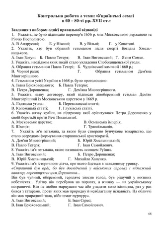 Контрольна робота з теми: «Українські землі
в 60 – 80-ті рр. XVII ст.»
Завдання з вибором однієї правильної відповіді
1. Укажіть, де було підписане перемир'я 1656 р. між Московською державою та
Річчю Посполитою.
А. В Андрусові; Б. у Ніжині; В. у Вільні; Г. у Конотопі.
2. Укажіть, хто був обраний гетьманом після смерті Богдана Хмель-
ницького.
А. Іван Богун; Б. Павло Тетеря; В. Іван Виговський; Г. Яким Сомко.
3. Укажіть, наслідком яких подій стало укладення Слободищенської угоди.
А. Обрання гетьманом Павла Тетері; Б. Чуднівської кампанії 1660 p.;
В. Чорної ради; Г. Обрання гетьманом Дем'яна
Многогрішного.
4. Гетьманом усієї України в 1668 р. було проголошено:
А. Івана Брюховецького; Б. Павла Тетерю;
В. Петра Дорошенка; Г. Дем'яна Многогрішного.
5. Укажіть назву договору, який підписав лівобережний гетьман Дем'ян
Многогрішний із Московським царством у 1669 р.
А. Гадяцька угода; Б. Переяславські статті;
В. Коломацькі статті; Г. Глухівські статті.
6. Укажіть назву країни, на підтримку якої орієнтувався Петро Дорошенко у
своїй боротьбі проти Речі Посполитої.
А. Московське царство;
Б. Швеція;
В. Османська імперія;
Г. Трансільванія.
7. Укажіть ім'я гетьмана, за якого було створено бунчукове товариство, що
стало осередком формування старшинської аристократії.
А. Дем'ян Многогрішний; Б. Юрій Хмельницький;
В. Павло Тетеря; Г. Іван Самойлович.
8. Укажіть ім'я гетьмана, якого називають «сонцем Руїни».
А. Іван Виговський; Б. Петро Дорошенко;
В. Юрій Хмельницький; Г. Михайло Ханенко.
9. Укажіть ім'я історичного діяча, про якого йдеться в наведеному уривку.
«Страшний був орді, бо був досвідчений у військових справах і відважний
кавалер, перевищуючи цим Дорошенка...
Він був чуйний, обережний, терпляче зносив голод, був рішучий у воєнних
небезпеках... Улітку він перебував на порогах, а взимку — на українському
пограниччі. Він не любив марнувати час або упадати коло жіноцтва, раз у раз
бився з татарами, проти яких мав природну й невблаганну ненависть. На обличчі
він мав природний знак, ніби шмат пурпуру».
А. Іван Виговський; Б. Іван Сірко;
В. Іван Брюховецький; Г. Іван Самойлович.
68
 