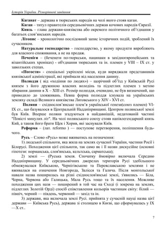 Історія України. Різнорівневі завдання
Каганат – держава в тюркських народів на чолі якого стояв каган.
Каган – титул правителів середньовічних держав кочових народів Євразії.
Князь – глава держави-князівства або окремого політичного об’єднання у
багатьох слов’янських народів.
Літопис – хронологічно послідовний запис історичних подій, зроблений їх
сучасником.
Натуральне господарство – господарство, у якому продукти виробляють
для власного споживання, а не на продаж.
Печеніги – (беченеги по-тюркськи, пацинаки в західноєвропейських та
візантійських хроніках) - об'єднання тюркських та ін. племен у VIII – IX ст. у
заволзьких степах.
«Погости» - спеціальні укріплені місця, куди виряджали представників
князівської адміністрації, які приймали від населення данину.
Полюддя ( від «ходіння по людях») – щорічний об’їзд у Київській Русі
князем з його дружиною власних володінь та підлеглих племен з метою
збирання данини в X – XIII ст. Розмір полюддя, очевидно, не був визначений, що
приводило до зловживань. Певна форма полюддя існувала на українських
земляху складі Великого князівства Литовського у XIV - XVI ст.
Поляни – східнослов’янське плем’я української генези(союз племен) VI-
IX ст., що базувалося в Центральній Наддніпрянщині. Центром полянської землі
був Київ. Вперше поляни згадуються в найдавнішій, недатованій частині
"Повісті минулих літ". На чолі полянського союзу стояв напівлегендарний князь
Кий, а також його брати Щек і Хорив, які заснували Київ.
Реформа – (лат. reformo ) — поступове перетворення, поліпшення будь-
чого.
Русь – Слово «Русь» може вживатись на позначення:
1) людської спільноти, яка жила на землях сучасної України, частини Росії і
Білорусі. Походження цієї спільноти, так само як і її назви дискусійне (основні
гіпотези: норманська, слов'янська, кельтська, сарматська);
2) землі — (Руська земля. Спочатку ймовірно включала Середню
Наддніпрянщину. У середньовічних джерелах територія Русі здебільшого
обмежувалася Київською, Чернігівською та Переяславською землями і не
вживалася на означення Новгорода, Залісся та Галича. Після монгольської
навали назва поширилась на різні східнослов'янські землі, з'явились — Біла,
Чорна, Червона або Галицька, Мала Русь тощо та їх населення. Можливе
походження цих назв — поширений в той час на Сході (і зокрема на землях,
підлеглих Золотій Орді) спосіб співставлення кольорів частинам світу: білий —
північ, чорний — південь, червоний — захід та ін.
3) держави, яка включала землі Русі. прийнята у сучасній науці назва цієї
держави — Київська Русь), держава зі столицею в Києві, що сформувалась у IX
—X ст..
7
 