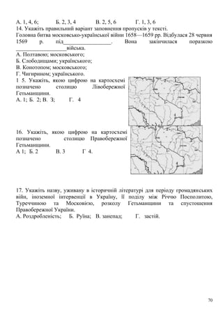А. 1, 4, 6; Б. 2, 3, 4 В. 2, 5, 6 Г. 1, 3, 6
14. Укажіть правильний варіант заповнення пропусків у тексті.
Головна битва московсько-української війни 1658—1659 pp. Відбулася 28 червня
1569 р. під_________________. Вона закінчилася поразкою
__________________війська.
А. Полтавою; московського;
Б. Слободищами; українського;
В. Конотопом; московського;
Г. Чигирином; українського.
1 5. Укажіть, якою цифрою на картосхемі
позначено столицю Лівобережної
Гетьманщини.
А. 1; Б. 2; В. З; Г. 4
16. Укажіть, якою цифрою на картосхемі
позначено столицю Правобережної
Гетьманщини.
А 1; Б. 2 В. 3 Г 4.
17. Укажіть назву, уживану в історичній літературі для періоду громадянських
війн, іноземної інтервенції в Україну, її поділу між Річчю Посполитою,
Туреччиною та Московією, розколу Гетьманщини та спустошення
Правобережної України.
А. Роздробленість; Б. Руїна; В. занепад; Г. застій.
70
 