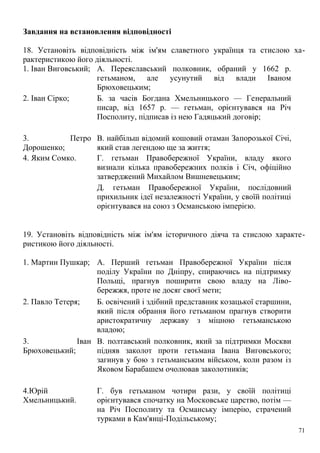 Завдання на встановлення відповідності
18. Установіть відповідність між ім'ям славетного українця та стислою ха-
рактеристикою його діяльності.
1. Іван Виговський; А. Переяславський полковник, обраний у 1662 р.
гетьманом, але усунутий від влади Іваном
Брюховецьким;
2. Іван Сірко; Б. за часів Богдана Хмельницького — Генеральний
писар, від 1657 р. — гетьман, орієнтувався на Річ
Посполиту, підписав із нею Гадяцький договір;
3. Петро
Дорошенко;
В. найбільш відомий кошовий отаман Запорозької Січі,
який став легендою ще за життя;
4. Яким Сомко. Г. гетьман Правобережної України, владу якого
визнали кілька правобережних полків і Січ, офіційно
затверджений Михайлом Вишневецьким;
Д. гетьман Правобережної України, послідовний
прихильник ідеї незалежності України, у своїй політиці
орієнтувався на союз з Османською імперією.
19. Установіть відповідність між ім'ям історичного діяча та стислою характе-
ристикою його діяльності.
1. Мартин Пушкар; А. Перший гетьман Правобережної України після
поділу України по Дніпру, спираючись на підтримку
Польщі, прагнув поширити свою владу на Ліво-
бережжя, проте не досяг своєї мети;
2. Павло Тетеря; Б. освічений і здібний представник козацької старшини,
який після обрання його гетьманом прагнув створити
аристократичну державу з міцною гетьманською
владою;
3. Іван
Брюховецький;
В. полтавський полковник, який за підтримки Москви
підняв заколот проти гетьмана Івана Виговського;
загинув у бою з гетьманським військом, коли разом із
Яковом Барабашем очолював заколотників;
4.Юрій
Хмельницький.
Г. був гетьманом чотири рази, у своїй політиці
орієнтувався спочатку на Московське царство, потім —
на Річ Посполиту та Османську імперію, страчений
турками в Кам'янці-Подільському;
71
 