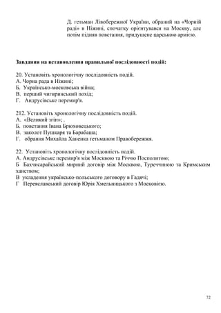Д. гетьман Лівобережної України, обраний на «Чорній
раді» в Ніжині, спочатку орієнтувався на Москву, але
потім підняв повстання, придушене царською армією.
Завдання на встановлення правильної послідовності подій:
20. Установіть хронологічну послідовність подій.
А. Чорна рада в Ніжині;
Б. Українсько-московська війна;
В. перший чигиринський похід;
Г. Андрусівське перемир'я.
212. Установіть хронологічну послідовність подій.
А. «Великий згін»; .
Б. повстання Івана Брюховецького;
В. заколот Пушкаря та Барабаша;
Г. обрання Михайла Ханенка гетьманом Правобережжя.
22. Установіть хронологічну послідовність подій.
А. Андрусівське перемир'я між Москвою та Річчю Посполитою;
Б Бахчисарайський мирний договір між Москвою, Туреччиною та Кримським
ханством;
В укладення українсько-польського договору в Гадячі;
Г Переяславський договір Юрія Хмельницького з Московією.
72
 