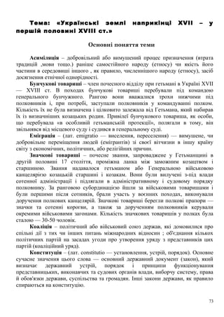 Тема: «Українські землі наприкінці XVII – у
першій половині XVIII ст.»
Основні поняття теми
Асиміляція – добровільний або вимушений процес призначення (втрата
традицій ,мови тощо.) раніше самостійного народу (етносу) чи якість його
частини в середовиші іншого , як правило, численнішого народу (етносу), засіб
досягнення етнічної однорідності.
Бунчукові товариші – член почесного відділу при гетьмані в Україні XVII
— XVIII ст. В походах бунчукові товариші перебували під командою
генерального бунчужного. Рангою вони вважалися трохи нижчими під
полковників і, при потребі, заступали полковників у командуванні полком.
Кількість їх не була визначена і цілковито залежала від Гетьмана, який набирав
їх із визначніших козацьких родин. Привілеї бунчукового товариша, як особи,
що перебувала «в особливій гетьманській протекції», полягали в тому, він
звільнявся від місцевого суду і судився в генеральному суді.
Еміграція – (лат. emigratio — виселення, переселення) — вимушене, чи
добровільне переміщення людей (емігрантів) зі своєї вітчизни в іншу країну
світу з економічних, політичних, або релігійних причин.
Значкові товариші – почесне звання, запроваджене у Гетьманщині в
другій половині 17 століття, проміжна ланка між заможним козацтвом і
старшиною. Звання надавалося гетьманом або Генеральною військовою
канцелярією козацькій старшині і козакам. Вони були вилучені з-під влади
сотенної адміністрації і підлягали в адміністративному і судовому порядку
полковнику. За ранговою субординацією йшли за військовими товаришами і
були першими після сотників, брали участь у воєнних походах, виконували
доручення полкових канцелярій. Значкові товариші берегли полкові прапори —
значки та сотенні корогви, а також за дорученням полковників керували
окремими військовими загонами. Кількість значкових товаришів у полках була
сталою — 30-50 чоловік.
Коаліція – політичний або військовий союз держав, які домовилися про
спільні дії з тих чи інших питань міжнародних відносин ; об'єднання кількох
політичних партій на засадах угоди про утворення уряду з представників цих
партій (коаліційний уряд).
Конституція – (лат. constitutio — установлення, устрій, порядок). Основне
сучасне значення цього слова — основний державний документ (закон), який
визначає державний устрій, порядок і принципи функціонування
представницьких, виконавчих та судових органів влади, виборчу систему, права
й обов'язки держави, суспільства та громадян. Інші закони держави, як правило
спираються на конституцію.
73
 