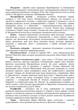 Малоросія – офіційна назва переважно Правобережної та Лівобережної
України (Гетьманщини) в законодавчих актах і розпорядженнях царського уряду
після українсько-російського договору 1654 р. Від Андрусівської угоди до кінця
XVIII ст. Малоросією називалося Лівобережжя з Києвом.
Малоросійська колегія – центральна установа Російської імперії,
утворена в 1722 році замість Малоросійського приказу для контролю за
діяльністю українського гетьмана і генеральної старшини. Складалася із шести
офіцерів російських полків, розквартированих в Україні. У цивільних справах
підкорялася сенату, а у військових — головнокомандуючому військами в
Україні. Територіально розташовувалася в Глухові. Колегія була найвищою
установою в Україні, вище гетьмана. Гетьман мав лише дорадчий голос. У 1727
р. Малоросійська колегія була ліквідована і відновлена влада гетьмана.
Освіта – передача накопичених суспільством знань молодому поколінню
для розвитку в нього пізнавальних можливостей, а також набуття умінь і
навичок для практичного застосування загальноосвітніх і професійних знань.
Освіта призначена, щоб дати йому початкові знання культури, формуючи
поведінку у дорослому житті і допомагаючи у виборі можливої ролі в
суспільстві.
Політична еміграція – вимушене залишення батьківщини в результаті
переслідування існуючою державною владою.
Полтавська битва – 8 липня (27 червня) 1709 — одна з вирішальних битв
Великої Північної війни, розгром московитами шведських військ Карла XII біля
Полтави.
Правління гетьманського уряду – уряд, якому у 1734 році, після смерті
Данила Апостола доручила правління Гетьманщиною цариця Анна Іоанівна,
фактично видозмінена Малоросійська колегія. До цього керівного органу
входило шестеро осіб (3 росіянина, 3 українці). Головою Правління був
призначений князь Олексій Шаховськой, який ретельно виконував усі таємні
інструкції царського уряду поширювати думку про неефективність правління
гетьмана і вважав, що «російський уряд надто панькається з українцями». Крім
О. Шаховського, членами правління також були князь І. Баратинський, який з
1737 року очолив цей орган, полковник Гур'єв та представники козацької
старшини — генеральний обозний Я. Лизогуб, генеральний підскарбій А.
Маркович та генеральний осавул Ф. Лисенко. За ствердженнями істориків, що
замість одного з двох останніх представників до Правління гетьманського уряду
міг входити генеральний суддя М. Забіла.
Русифікація – сукупність дій та умов, спрямованих на зміцнення
російської національно-політичної переваги в Україні й інших країнах Східної
Європи, за допомогою переходу чи переводу осіб неросійської національності на
російську мову й російську культуру та їхньої дальшої асиміляції. Русифікацію
зумовила державна політика царського уряду.
Терор – найгостріша форма боротьби проти політичних і класових
супротивників із застосуванням насильства аж до фізичного знищення.
74
 