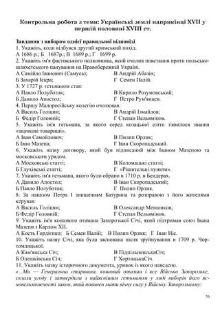 Контрольна робота з теми: Українські землі наприкінці XVII у
першій половині XVIII ст.
Завдання з вибором однієї правильної відповіді
1. Укажіть, коли відбувся другий кримський похід.
А 1686 р.; Б 1687р.; В 1689 р.; Г 1699 р.
2. Укажіть ім'я фастівського полковника, який очолив повстання проти польсько-
шляхетського панування на Правобережній Україні.
А Самійло Іванович (Самусь);
Б Захарій Іскра;
В Андрій Абазін;
Г Семен Палій.
3. У 1727 р. гетьманом став:
А Павло Полуботок;
Б Данило Апостол;
В Кирило Розумовський;
Г Петро Рум'янцев.
4. Першу Малоросійську колегію очолював:
А Василь Голіцин;
Б Федір Головній;
В Андрій Ізмайлов;
Г Степан Вельямінов.
5. Укажіть ім'я гетьмана, за якого серед козацької еліти з'явилося звання
«значкові товариші».
А Іван Самойлович;
Б Іван Мазепа;
В Пилип Орлик;
Г Іван Скоропадський.
6. Укажіть назву договору, який був підписаний між Іваном Мазепою та
московським урядом.
А Московські статті;
Б Глухівські статті;
В Коломацькі статті;
Г «Рішительні пункти».
7. Укажіть ім'я гетьмана, якого було обрано в 1710 р. в Бендерах.
А Данило Апостол;
Б Павло Полуботок;
В Іван Скоропадський;
Г Пилип Орлик.
8. За наказом Петра І знищенням Батурина та розправою з його жителями
керував:
А Василь Голіцин;
Б Федір Головній;
В Олександр Меншиков;
Г Степан Вельямінов.
9. Укажіть ім'я кошового отамана Запорозької Січі, який підтримав союз Івана
Мазепи з Карлом XII.
А Кость Гордієнко; Б Семен Палій; В Пилип Орлик; Г Іван Ніс.
10. Укажіть назву Січі, яка була заснована після зруйнування в 1709 р. Чор-
томлицької.
А Кам'янська Січ;
Б Олешківська Січ;
В ПідпільненськаСіч;
Г ХортицькаСіч.
11. Укажіть назву історичного документа, уривок із якого наведено.
«...Ми — Генеральна старшина, кошовий отаман і все Військо Запорозьке,
склали угоду і затвердили з найяснішим гетьманом у ході виборів його яс-
новельможності закон, який повинен мати вічну силу у Війську Запорозькому:
76
 