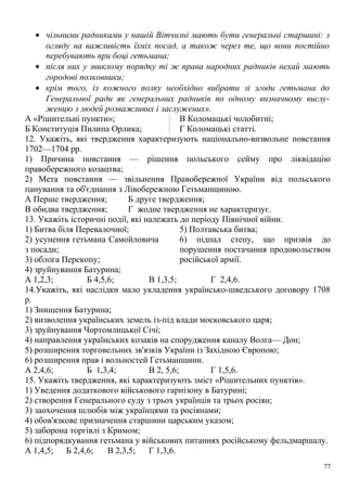 • чільними радниками у нашій Вітчизні мають бути генеральні старшині: з
огляду на важливість їхніх посад, а також через те, що вони постійно
перебувають при боці гетьмана;
• після них у звиклому порядку ті ж права народних радників нехай мають
городові полковники;
• крім того, із кожного полку необхідно вибрати зі згоди гетьмана до
Генеральної ради як генеральних радників по одному визначному вислу-
женцю з людей розважливих і заслужених».
А «Рішительні пункти»;
Б Конституція Пилипа Орлика;
В Коломацькі чолобитні;
Г Коломацькі статті.
12. Укажіть, які твердження характеризують національно-визвольне повстання
1702—1704 рр.
1) Причина повстання — рішення польського сейму про ліквідацію
правобережного козацтва;
2) Мета повстання — звільнення Правобережної України від польського
панування та об'єднання з Лівобережною Гетьманщиною.
А Перше твердження; Б друге твердження;
В обидва твердження; Г жодне твердження не характеризує.
13. Укажіть історичні події, які належать до періоду Північної війни.
1) Битва біля Перевалочної;
2) усунення гетьмана Самойловича
з посади;
3) облога Перекопу;
4) зруйнування Батурина;
5) Полтавська битва;
6) підпал степу, що призвів до
порушення постачання продовольством
російської армії.
А 1,2,3; Б 4,5,6; В 1,3,5; Г 2,4,6.
14.Укажіть, які наслідки мало укладення українсько-шведського договору 1708
р.
1) Знищення Батурина;
2) визволення українських земель із-під влади московського царя;
3) зруйнування Чортомлицької Січі;
4) направлення українських козаків на спорудження каналу Волга— Дон;
5) розширення торговельних зв'язків України із Західною Європою;
6) розширення прав і вольностей Гетьманщини.
А 2,4,6; Б 1,3,4; В 2, 5,6; Г 1,5,6.
15. Укажіть твердження, які характеризують зміст «Рішительних пунктів».
1) Уведення додаткового військового гарнізону в Батурині;
2) створення Генерального суду з трьох українців та трьох росіян;
3) заохочення шлюбів між українцями та росіянами;
4) обов'язкове призначення старшини царським указом;
5) заборона торгівлі з Кримом;
6) підпорядкування гетьмана у військових питаннях російському фельдмаршалу.
А 1,4,5; Б 2,4,6; В 2,3,5; Г 1,3,6.
77
 
