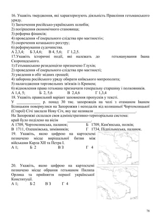 16. Укажіть твердження, які характеризують діяльність Правління гетьманського
уряду.
1) Заохочення російсько-українських шлюбів;
2) погіршення економічного становища;
3) реформа фінансів;
4) проведення «Генерального слідства про маєтності»;
5) скорочення козацького реєстру;
6) реформування судочинства.
А 2,3,4; Б 3,4,6; В 4, 5,6; Г 1,2,5.
17.Укажіть історичні події, які належать до гетьманування Івана
Скоропадського.
1) Гетьманською резиденцією призначено Глухів;
2) проведення «Генерального слідства про маєтності;
3) уведення в обіг мідних грошей;
4) заборона російського уряду обирати київського митрополита;
5) налагодження торговельних зв'язків із Кримом;
6) відновлення права гетьмана призначати генеральну старшину і полковників.
А 1,4, 5; Б 2, 5,6 В 2,4,6 Г 1,3,4
18. Укажіть правильний варіант заповнення пропусків у тексті.
У ____________ р. понад 30 тис. запорожців на чолі з отаманом Іваном
Білицьким повернулися на Запорожжя і неподалік від колишньої Чортомлицької
(Старої) Січі заклали Нову Січ, яку ще називали _____________________.
На Запорожжі склалася своя адміністративно-територіальна система:
край було поділено на вісім ____________.
А 1709, Чортомлинська, паланок; Б 1709, Кам'янська, полків;
В 1711, Олешківська, зимівників; Г 1734, Підпільнеська, паланок.
19. Укажіть, якою цифрою на картосхемі
позначено місце вирішальної битви між
військами Карла XII та Петра І.
А 1; Б 2 В З Г 4
20. Укажіть, якою цифрою на картосхемі
позначено місце обрання гетьманом Пилипа
Орлика та прийняття першої української
Конституції.
А 1; Б 2 В З Г 4
78
 