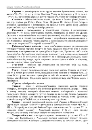 Історія України. Різнорівневі завдання
Сармати – давньогрецька назва групи кочових іраномовних племен, що
жили в VI – V ст. до н.е. у степах Поволжя, Уралу та Казахстану, у III ст. до н.е.
– IV ст. н.е. на території степової смуги України і частково на території Румунії.
Сіверяни – східнослов’янське плем'я, що жило в басейні річки Десни та
над гор. течіями рік Сейму, Сули, Псла і Ворскли. По лівому березі Дніпра в
нинішній Чернігівщині й Полтавщині. На правому березі Десни вони мешкали
до річки Снов, а далі вже були землі радимичів.
Склавини – застосовувана у візантійських грецько- і латиномовних
джерелах VI ст. назва слов’янських племен, розселених на північ від Дунаю.
Склавини є видозміною імені «славини» («словени») внаслідок додавання звуку
«-к», тому що в грецькі і латинській мовах є неприйнятим звукосполучення «-
сл». Склавинам належить головна заслуга у колонізації слов’янами Балканського
півострова наприкінці VI – першій половині VII ст.
Східнослов'янські племена – група слов'янських племен, розташована на
території сучасної України, Білорусі та Росії, предками яких були анти й дуліби
(волиняни), вони проживали на території між Карпатами, Прип'яттю та Середнім
Подніпров'ям. Археологічне дослідження простежується від населення празької
культури V-VII ст. Розселення цієї людності та її безпосередніх нащадків, носіїв
лука-райквецької культури, в усіх напрямках започаткувало в VI-IX ст. південну,
західну та східну гілки слов'янства.
Угро-фіни – племена, що розселилися на північний схід від місць
проживання східних слов’ян.
Уличі – один із східнослов’янських племінних союзів. Склався на початку
VII ст. у межах розселення антів, нащадками яких вони (як і тиверці) були. До
кінця IX ст. уличі населяли територію на схід від нижньої та середньої течії
Дніпра, між Дніпром і Південним Бугом та західніше Бугу між Чорним морем і
Лісостепом.
«Уроки» - чіткі розміри данини.
Тиверці – один із східнослов’янських племінних союзів. Етнонім
«тиверці», ймовірно, походить від античної іраномовної назви Дністра – Тирас.
У цьому випадку «тиверці» буквально означає «дністровці» - мешканці
Поністров’я. Жили у межиріччі Пруту і Дністра та на схід від Дністра (межували
з уличами); на півдні їхня територія простягалася до Чорного моря і Дунаю; на
півночі – до верхів’їв Дністра, де вони межували з дулібами.
Хозари – кочовий тюркомовний народ, який з’явився в Північно-Східній
Європі після нашестя гунів (IV ст.)Кочували у Прикаспійських степах Між 567 і
571 рр. Хозари були підкорені Західно-Тюркським каганатом. У середині VII ст.
Створили власну державу – Хозарський каганат. У X ст. Після падіння
Хозарського каганату змішалися з тюрко-половецькими племенами.
Хозарський каганат – хозарська держава, що виникла у середині VII ст. У
степах між Каспійським і Азовським морями внаслідок розпаду Західно-
Тюркського каганату. Столицею Хозарського каганату до початку VIII ст. Було
8
 