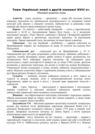 Тема: Українські землі в другій половині XVIII ст.
Основні поняття теми
Амністія – (грец. αμνηστια — прощення) — повне або часткове (заміна
м'якшим) звільнення від кримінальної відповідальності чи покарання певної
категорії осіб, винних у вчиненні злочинів. Здійснюється за рішенням глави
держави або вищого представницького органу влади.
Бароко – (іт. barocco — вибагливий, химерний) — стиль у європейському
мистецтві у 16-18 ст. Батьківщиною бароко була Італія , де у визначних
мистецьких центрах ( Римі, Мантуї, найменше у Венеції і Флоренції) виробили
перші зразки бароко в архітектурі, скульптурі, живопису. За висновками
науковців - бароко кризовий стиль, що виникає на хвилі кризи гуманізму.
Гайдамаки – від тур. haydamak - розбійник) — народні повстанці на
Правобережній Україні, що залишалася до кінця 18 століття під владою Речі
Посполитої.
Гайдамацький рух – соціальний рух на Правобережжі у 18 ст.
Гайдамацький рух об’єднав незаможних селян-втікачів, найманих робітників з
гуралень, млинів, фільварків, міщан, дрібну шляхту й нижче духовенство, але
підтримували його найширші верстви населення. Ці гайдамацькі рухи
розпочалися у перші десятиріччя й тривали аж до кінця 1760-х років, зрештою
вилившись у грандіозне повстання, що відоме в історії під назвою Коліївщина.
Гайдамацькі загони складалися із селян, козаків, наймитів, міщан-ремісників і
навіть збіднілих шляхтичів. Поруч з українцями активну участь у гайдамацькому
русі брали росіяни, білоруси, молдовани.
Гуманізм — визнання людини найвищою цінністю в світі, повага до
гідності та розуму людини; течія в західноєвропейській культурі епохи
Відродження, право на щастя в житті, і вільний вияв природних почуттів і
здібностей.
Дяк – (грец. διάκονος — прислужник) у православних і католицьких
церквах служителі зі світських людей,які отримують перший ступінь
священства(у православ'ї дяків називають псаломщиками).
Живопис – вид образотворчого мистецтва, пов'язаний з передачею зорових
образів нанесенням фарб на тверді, гнучкі або тканеві поверхні, а також твори
мистецтва, створені таким способом.
Задунайська Січ – військово-державна організація колишніх запорозьких
козаків яка виникла після зруйнування царськими військами Нової Січі й
ліквідації Запорізького козацького війська у червні 1775 року в нижній течії
Дунаю. Запорожці оселилися спочатку на лівому березі, а потім турецька
адміністрація переселила їх на правий берег.
Класицизм – (англ. classicism, від лат. classicus — зразковий) — напрям в
європейській літературі та мистецтві, який уперше заявив про себе в італійській
культурі XVI ст. Найбільшого розквіту досягає у Франції (XVII ст.). Певною
82
 