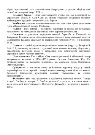 мірою притаманний усім європейським літературам, у деяких зберігав свої
позиції аж до першої чверті ХІХ ст.
Козацьке бароко – назва архітуктурного стилю, що був поширений на
українських землях у XVII-XVIII ст. Виник унаслідок поєднання місцевих
архітектурних традицій та європейського бароко.
Коліївщина – велике національно-визвольне повстання проти польського
гніту в Правобережній Україні 1768 року.
Колонія – (лат. colonia — поселення) територія чи країна, що позбавлена
незалежності та знаходиться під владою іншої держави (метрополії).
Опришки – учасники народно-визвольної боротьби в Галичині, на
Закарпатті, Буковині проти феодально-кріпосницького гніту польської шляхти,
молдавських феодалів, угорських та австрійських поміщиків у 16 – 1-й половині
19 ст.
Паланка – адміністративно-територіальна одиниця (округ) у Запорізькій
Січі. В буквальному перекладі з турецької мови означає невелику фортецю, у
переносному розумінні слова у запорожців ним позначалося центральне
управління певної частини території.
Підпільненська Січ – (Нова Січ) адміністративний і військовий центр
запорозького козацтва в 1734—1775 роках. Остання Запорозька Січ. Січ
розташовувалася на великому півострові, що омивався рікою Підпільною
(притока Дніпра).
Суверенітет – виключне право здійснювати верховну владу у певній
державі (рідше — на окремій території, над окремою групою осіб) незалежно від
будь-кого (відповідно суверенітет почасти тлумачиться як «повна
незалежність»).
Філософія – (від грец. φιλοσοφια - в дослівному перекладі означає: "пошук
істини", "любов до мудрості", "любов до знань") - людське мислення, один з
видів людської життєдіяльності. Предметом філософії є відношення людини і
світу.
83
 
