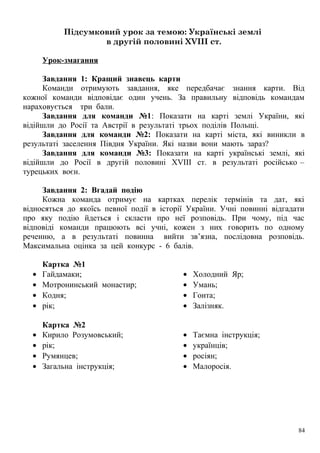 Підсумковий урок за темою: Українські землі
в другій половині XVIII ст.
Урок-змагання
Завдання 1: Кращий знавець карти
Команди отримують завдання, яке передбачає знання карти. Від
кожної команди відповідає один учень. За правильну відповідь командам
нараховується три бали.
Завдання для команди №1: Показати на карті землі України, які
відійшли до Росії та Австрії в результаті трьох поділів Польщі.
Завдання для команди №2: Показати на карті міста, які виникли в
результаті заселення Півдня України. Які назви вони мають зараз?
Завдання для команди №3: Показати на карті українські землі, які
відійшли до Росії в другій половині ХVІІІ ст. в результаті російсько –
турецьких воєн.
Завдання 2: Вгадай подію
Кожна команда отримує на картках перелік термінів та дат, які
відносяться до якоїсь певної події в історії України. Учні повинні відгадати
про яку подію йдеться і скласти про неї розповідь. При чому, під час
відповіді команди працюють всі учні, кожен з них говорить по одному
реченню, а в результаті повинна вийти зв’язна, послідовна розповідь.
Максимальна оцінка за цей конкурс - 6 балів.
Картка №1
• Гайдамаки;
• Мотронинський монастир;
• Кодня;
• рік;
• Холодний Яр;
• Умань;
• Гонта;
• Залізняк.
Картка №2
• Кирило Розумовський;
• рік;
• Румянцев;
• Загальна інструкція;
• Таємна інструкція;
• українців;
• росіян;
• Малоросія.
84
 