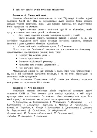 В цей час решта учнів команди виконують
Завдання 4: Словесний теніс
Команди обмінюються запитаннями по темі “Культура України другої
половини ХVIII ст.”. Все це відбувається дуже швидко. Одна команда
швидко ставить запитання, інша - дає швидку відповідь без обдумування.
Вони працюють за схемою:
- Перша команда ставить запитання другій, та відповідає, потім
зразу ж ставить запитання третій, та відповідає;
- Далі друга команда ставить запитання першій і третій;
- Третя команда ставить запитання першій і другій і т. д., але
необхідно слідкувати, щоб кожна команда поставила однакову кількість
запитань і дала однакову кількість відповідей;
- Словесний теніс приблизно триває 5 – 7 хвилин.
Перед початком “тенісного” змагання дається хвилина на підготовку і
наголошується, що запитання повинні бути типу:
• Перерахуйте основні риси ...
• Назвіть представників ...
• Визначте особливості розвитку ...
• Розкажіть про основні досягнення ...
• Яке значення мало ...
Максимальна оцінка за цей конкурс 6 балів. При чому враховується і
те, як і які запитання поставили команди, і те, як вони відповідали на
запитання своїх суперників.
Після закінчення “Словесного тенісу” слово для відповіді надається
тим учням, які працювали біля дошки.
Завдання 5: Хто швидший
Необхідно назвати прізвища діячів української культури другої
половини ХVIII ст. Учні повинні дати швидку відповідь, в якій галузі
культури вони прославилися. За кожного діяча нараховується один бал,
який отримує та команда, яка першою дасть правильну відповідь.
Г. Сковорода, Д. Бортнянський, І. Некрашевич, Г. Полетика, М.
Березовський, І. Григорович – Барський, І. Мартос, В. Реклінський, А.
Ведель, Я. Погрібняк, С. Ковнір, І. Бачинський, В. Трутовський, С. Дівович,
М. Тереховський, Д. Самойлович, О. Шафонський, І.
Фальковський, М. Бантиш – Каменський, П. Симоновський, Н.
Амбодик, П. Шелудько, І. Паєвський.
86
 