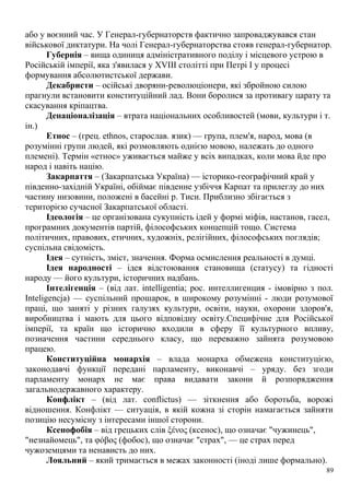 або у воєнний час. У Генерал-губернаторств фактично запроваджувався стан
військової диктатури. На чолі Генерал-губернаторства стояв генерал-губернатор.
Губернія – вища одиниця адміністративного поділу і місцевого устрою в
Російській імперії, яка з'явилася у XVIII столітті при Петрі I у процесі
формування абсолютистської держави.
Декабристи – осійські дворяни-революціонери, які збройною силою
прагнули встановити конституційний лад. Вони боролися за противагу царату та
скасування кріпацтва.
Денаціоналізація – втрата національних особливостей (мови, культури і т.
ін.)
Етнос – (грец. ethnos, старослав. язик) — група, плем'я, народ, мова (в
розумінні групи людей, які розмовляють однією мовою, належать до одного
племені). Термін «етнос» уживається майже у всіх випадках, коли мова йде про
народ і навіть націю.
Закарпаття – (Закарпатська Україна) — історико-географічний край у
південно-західній Україні, обіймає південне узбіччя Карпат та прилеглу до них
частину низовини, положені в басейні р. Тиси. Приблизно збігається з
територією сучасної Закарпатської області.
Ідеологія – це організована сукупність ідей у формі міфів, настанов, гасел,
програмних документів партій, філософських концепцій тощо. Система
політичних, правових, етичних, художніх, релігійних, філософських поглядів;
суспільна свідомість.
Ідея – сутність, зміст, значення. Форма осмислення реальності в думці.
Ідея народності – ідея відстоювання становища (статусу) та гідності
народу — його культури, історичних надбань.
Інтелігенція – (від лат. intelligentia; рос. интеллигенция - імовірно з пол.
Inteligencja) — суспільний прошарок, в широкому розумінні - люди розумової
праці, що заняті у різних галузях культури, освіти, науки, охорони здоров'я,
виробництва і мають для цього відповідну освіту.Специфічне для Російської
імперії, та країн що історично входили в сферу її культурного впливу,
позначення частини середнього класу, що переважно зайнята розумовою
працею.
Конституційна монархія – влада монарха обмежена конституцією,
законодавчі функції передані парламенту, виконавчі – уряду. без згоди
парламенту монарх не має права видавати закони й розпорядження
загальнодержавного характеру.
Конфлікт – (від лат. conflictus) — зіткнення або боротьба, ворожі
відношення. Конфлікт — ситуація, в якій кожна зі сторін намагається зайняти
позицію несумісну з інтересами іншої сторони.
Ксенофобія – від грецьких слів ξένος (ксенос), що означає "чужинець",
"незнайомець", та φόβος (фобос), що означає "страх", — це страх перед
чужоземцями та ненависть до них.
Лояльний – який тримається в межах законності (іноді лише формально).
89
 