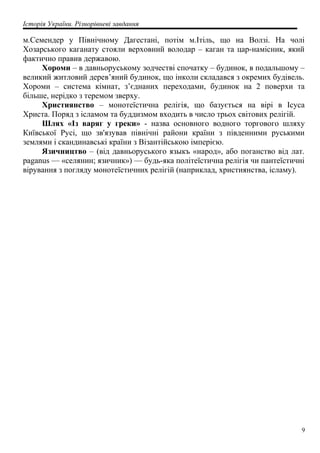 Історія України. Різнорівневі завдання
м.Семендер у Північному Дагестані, потім м.Ітіль, що на Волзі. На чолі
Хозарського каганату стояли верховний володар – каган та цар-намісник, який
фактично правив державою.
Хороми – в давньоруському зодчестві спочатку – будинок, в подальшому –
великий житловий дерев’яний будинок, що інколи складався з окремих будівель.
Хороми – система кімнат, з’єднаних переходами, будинок на 2 поверхи та
більше, нерідко з теремом зверху.
Християнство – монотеїстична релігія, що базується на вірі в Ісуса
Христа. Поряд з ісламом та буддизмом входить в число трьох світових релігій.
Шлях «Із варяг у греки» - назва основного водного торгового шляху
Київської Русі, що зв'язував північні райони країни з південними руськими
землями і скандинавські країни з Візантійською імперією.
Язичництво – (від давньоруського языкъ «народ», або поганство від лат.
paganus — «селянин; язичник») — будь-яка політеїстична релігія чи пантеїстичні
вірування з погляду монотеїстичних релігій (наприклад, християнства, ісламу).
9
 