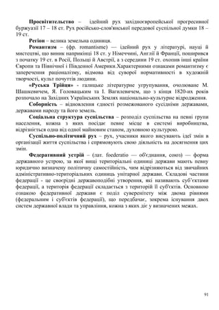 Просвітительство – ідейний рух західноєвропейської прогресивної
буржуазії 17 – 18 ст. Рух російсько-слов'янської передової суспільної думки 18 –
19 ст.
Регіон – велика земельна одиниця.
Романтизм – (фр. romantisme) — ідейний рух у літературі, науці й
мистецтві, що виник наприкінці 18 ст. у Німеччині, Англії й Франції, поширився
з початку 19 ст. в Росії, Польщі й Австрії, а з середини 19 ст. охопив інші країни
Європи та Північної і Південної Америки.Характерними ознаками романтизму є
заперечення раціоналізму, відмова від суворої нормативності в художній
творчості, культ почуттів людини.
«Руська Трійця» - галицьке літературне угрупування, очолюване М.
Шашкевичем, Я. Головацьким та І. Вагилевичем, що з кінця 1820-их років
розпочало на Західних Українських Землях національно-культурне відродження.
Соборність – відновлення єдності розмежованого сусідніми державами,
державами народу та його земель.
Соціальна структура суспільства – розподіл суспільства на певні групи
населення, кожна з яких посідає певне місце в системі виробництва,
відрізніється одна від одної майновим станом, духовною культурою.
Суспільно-політичний рух – рух, учасники якого висувають ідеї змін в
організації життя суспільства і спрямовують свою діяльність на досягнення цих
змін.
Федеративний устрій – (лат. foederatio — об'єднання, союз) — форма
державного устрою, за якої вищі територіальні одиниці держави мають певну
юридично визначену політичну самостійність, чим відрізняються від звичайних
адміністративно-територіальних одиниць унітарної держави. Складові частини
федерації - це своєрідні державоподібні утворення, які називають суб’єктами
федерації, а територія федерації складається з територій її суб'єктів. Основною
ознакою федеративної держави є поділ суверенітету між двома рівнями
(федеральним і суб'єктів федерації), що передбачає, зокрема існування двох
систем державної влади та управління, кожна з яких діє у визначених межах.
91
 