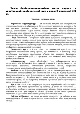 Тема: Соціально-економічне життя народу та
український національний рух у першій половині XIX
ст.
Основні поняття теми
Виробнича інфраструктура – це комплекс галузей, що обслуговують
основне виробництво і забезпечують його ефективну економічну діяльність. До
них належать транспорт, звя'зок, електро-енергетика, кредитно-фінансові
заклади, спеціалізовані галузі ділових послуг. Надаючи послуги основному
виробництву, вони підвищують його ефективність, тому виробнича діяльність
цих галузей суттєво збільшує результати суспільного виробництва.
Галузі економіки – історично сформована сукупність підприємств, що
характеризується єдністю економічного призначення вироблюваної продукції,
однорідністю споживаної сировини і матеріалів, спільністю виробничо-технічної
бази (складу працюючих і умов праці) і технологічних процесів, специфічністю
професійного складу кадрів і умов праці.
Економічна криза – (грец. krisis — поворотний пункт) — різке
погіршення економічного стану країни, що виявляється в значному спаді
виробництва, порушенні виробничих зв'язків, що склалися, банкрутстві
підприємств, зростанні безробіття, і у результаті — в зниженні життєвого рівня,
добробуту населення.
Інфраструктура – (англ. Infrastructure) (рос. инфраструктура, англ.
infrastructure, нім. Infrastruktur f) — сукупність галузей та видів діяльності, що
обслуговують економіку, виробництво (транспорт, зв'язок, комунальне
господарство, загальна і професійна освіта, охорона здоров'я та ін.).
Капітал – один із факторів виробництва, усе те, що використовується для
виробництва, але беспосередньо не споживається в ньому. На відміну від іншого
фактора виробництва, землі й природних ресурсів, капітал складається з раніше
виробленого продукту. Терміном капітал стали називати у період становлення
капіталізму гроші, що їх підприємці вкладали в розвиток свого виробництва з
метою отримання прибутку.
Криза – (від грец. krisis – переворот, перелом, перехідний стан) – це період
у розвитку, для якого притаманні: 1) збитки; 2) шанс на оновлення; 3)
необхідність прийняття рішучих управлінських рішень. Криза виконує кілька
важливих функцій: утверджуються більш ефективні форми господарювання;
оновлюються ідеологічні та політичні умови; оновлюються еліти.
Наймані робітники – це люди, які виконують роботу за наймом, за яку
вони одержують обговорену при найманні оплату готівкою або в натуральному
вигляді.
95
 