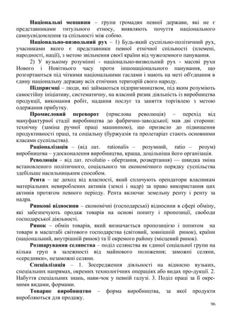 Національні меншини – групи громадян певної держави, які не є
представниками титульного етносу, виявляють почуття національного
самоусвідомлення та спільності між собою.
Національно-визвольний рух – 1) Будь-який суспільно-політичний рух,
учасниками якого є представники певної етнічної спільності (племені,
народності, нації), з метою звільнення своєї країни від чужоземного панування.
2) У вузькому розумінні - національно-визвольний рух - масові рухи
Нового і Новітнього часу проти іншонаціонального панування, що
розгортаються під чіткими національними гаслами і мають на меті об'єднання в
єдину національну державу всіх етнічних територій свого народу.
Підприємці – люди, які займаються підприємництвом, під яким розуміють
самостійну ініціативу, систематичну, на власний ризик діяльність із виробництва
продукції, виконання робіт, надання послуг та заняття торгівлею з метою
одержання прибутку.
Промисловий переворот (прмслова революція) – перехід від
мануфактурної стадії виробництва до фабрично-заводської; мав дві сторони:
технічну (заміна ручної праці машинною), що призвело до підвищення
продуктивності праці, та соціальну (буржуазія та пролетаріат стають основними
класами суспільства).
Раціоналізація – (від лат. rationalis – розумний, ratio – розум)
виробництва – удосконалення виробництва, краща, доцільніша його організація.
Революція – від лат. revolutio - обертання, розвертання) — швидка зміна
встановленого політичного, соціального чи економічного порядку суспільства
здебільше насильницьким способом.
Рента – це доход від власності, який сплачують орендатори власникам
матеріальних невироблених активів (землі і надр) за право використання цих
активів протягом певного періоду. Рента включає земельну ренту і ренту за
надра.
Ринкові відносини – економічні (господарські) відносини в сфері обміну,
які забезпечують продаж товарів на основі попиту і пропозиції, свободи
господарської діяльності.
Ринок – обмін товарів, який визначається пропозицією і попитом на
товари в масштабі світового господарства (світовий, зовнішній ринок), країни
(національний, внутрішній ринок) та її окремого району (місцевий ринок).
Розшарування селянства – поділ селянства як єдиної соціальної групи на
кілька груп в залежності від майнового положення; заможні селяни,
«середняки», незаможні селяни.
Спеціалізація – 1. Зосередження діяльності на відносно вузьких,
спеціальних напрямах, окремих технологічних операціях або видах про-дукції. 2.
Набуття спеціальних знань, нави-чок у певній галузі. 3. Поділ праці за її окре-
мими видами, формами.
Товарне виробництво – форма виробництва, за якої продукти
виробляються для продажу.
96
 