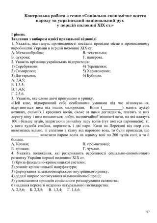 Контрольна робота з теми: «Соціально-економічне життя
народу та український національний рух
у першій половині XIX ст.»
I рівень
Завдання з вибором однієї правильної відповіді
1. Укажіть, яка галузь промисловості посідала провідне місце в промисловому
виробництві України в першій половині XIX ст.
А. Металообробна;
Б. цукрова;
В. текстильна;
Г. паперова.
2. Укажіть прізвища українських підприємців:
1) Серебрякови;
2) Симиренки;
3) Дегтярьови;
4) Терещенки;
5) Харитоненки;
6) Бубнови.
А. 2,4,5;
Б. 1,3,5;
В. 1,4,6;
Г. 2,5,6.
3. Укажіть, яке слово двічі пропущено в уривку.
«Цей клас, підкоривший себе особливими умовами під час візникування,
відрізняється цим від інших малоросіян. Вони (__________) мають дуже6
великих, сильних і красивих волів, охоче за ними доглядають, платять за них
дорогу ціну і цим пишаються; добрі, надзвичайної міцності вози, на які кладуть
100 і більше пудів, запрягаючи звичайну пару волів (тут зветься паровицею); ті,
у кого худоба слабша, впрягають і дві пари. Коли на Перекопі від озер сіль
вивозилась вільно, зі сплатою в казну від парового воза, то були приклади, що
______________ вивозили парою волів на одному возі по 200 пудів солі, а то й
більше.
А. Козаки;
Б. кріпаки;
В. промисловці;
Г. чумаки.
4. Укажіть положення, які розкривають особливості соціально-економічного
розвитку України першої половини XIX ст.
1) Криза феодально-кріпосницької системи;
2) розквіт кріпосницької мануфактури;
3) формування загальноімперського внутрішнього ринку;
4) дедалі ширше застосування вільнонайманої праці;
5) уповільнення процесів соціального розшарування селянства;
6) надання переваги веденню натурального господарства.
А. 2,5,6; Б. 2,3,5; В. 1,3,4; Г. 1,4,6.
97
 