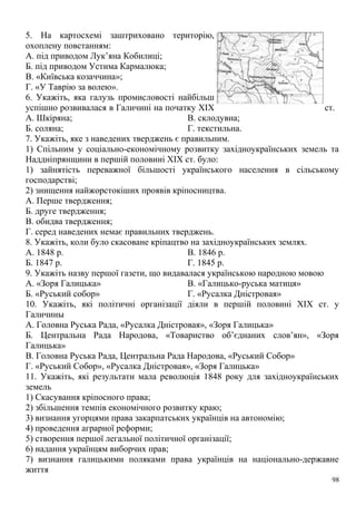 5. На картосхемі заштриховано територію,
охоплену повстанням:
А. під приводом Лук’яна Кобилиці;
Б. під приводом Устима Кармалюка;
В. «Київська козаччина»;
Г. «У Таврію за волею».
6. Укажіть, яка галузь промисловості найбільш
успішно розвивалася в Галичині на початку XIX ст.
А. Шкіряна;
Б. соляна;
В. склодувна;
Г. текстильна.
7. Укажіть, яке з наведених тверджень є правильним.
1) Спільним у соціально-економічному розвитку західноукраїнських земель та
Наддніпрянщини в першій половині XIX ст. було:
1) зайнятість переважної більшості українського населення в сільському
господарстві;
2) знищення найжорстокіших проявів кріпосництва.
А. Перше твердження;
Б. друге твердження;
В. обидва твердження;
Г. серед наведених немає правильних тверджень.
8. Укажіть, коли було скасоване кріпацтво на західноукраїнських землях.
А. 1848 р.
Б. 1847 р.
В. 1846 р.
Г. 1845 р.
9. Укажіть назву першої газети, що видавалася українською народною мовою
А. «Зоря Галицька»
Б. «Руський собор»
В. «Галицько-руська матиця»
Г. «Русалка Дністровая»
10. Укажіть, які політичні організації діяли в першій половині XIX ст. у
Галичины
А. Головна Руська Рада, «Русалка Дністровая», «Зоря Галицька»
Б. Центральна Рада Народова, «Товариство об’єднаних слов’ян», «Зоря
Галицька»
В. Головна Руська Рада, Центральна Рада Народова, «Руський Собор»
Г. «Руський Собор», «Русалка Дністровая», «Зоря Галицька»
11. Укажіть, які результати мала революція 1848 року для західноукраїнських
земель
1) Скасування кріпосного права;
2) збільшення темпів економічного розвитку краю;
3) визнання угорцями права закарпатських українців на автономію;
4) проведення аграрної реформи;
5) створення першої легальної політичної організації;
6) надання українцям виборчих прав;
7) визнання галицькими поляками права українців на національно-державне
життя
98
 