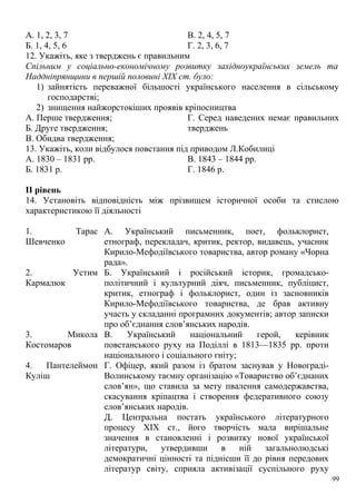 А. 1, 2, 3, 7
Б. 1, 4, 5, 6
В. 2, 4, 5, 7
Г. 2, 3, 6, 7
12. Укажіть, яке з тверджень є правильним
Спільним у соціально-економічному розвитку західноукраїнських земель та
Наддніпрянщини в першій половині XIX ст. було:
1) зайнятість переважної більшості українського населення в сільському
господарстві;
2) знищення найжорстокіших проявів кріпосництва
А. Перше твердження;
Б. Друге твердження;
В. Обидва твердження;
Г. Серед наведених немає правильних
тверджень
13. Укажіть, коли відбулося повстання під приводом Л.Кобилиці
А. 1830 – 1831 рр.
Б. 1831 р.
В. 1843 – 1844 рр.
Г. 1846 р.
II рівень
14. Установіть відповідність між прізвищем історичної особи та стислою
характеристикою її діяльності
1. Тарас
Шевченко
А. Український письменник, поет, фольклорист,
етнограф, перекладач, критик, ректор, видавець, учасник
Кирило-Мефодіївського товариства, автор роману «Чорна
рада».
2. Устим
Кармалюк
Б. Український і російський історик, громадсько-
політичний і культурний діяч, письменник, публіцист,
критик, етнограф і фольклорист, один із засновників
Кирило-Мефодіївського товариства, де брав активну
участь у складанні програмних документів; автор записки
про об’єднання слов’янських народів.
3. Микола
Костомаров
В. Український національний герой, керівник
повстанського руху на Поділлі в 1813—1835 pp. проти
національного і соціального гніту;
4. Пантелеймон
Куліш
Г. Офіцер, який разом із братом заснував у Новограді-
Волинському таємну організацію «Товариство об’єднаних
слов’ян», що ставила за мету пвалення самодержавства,
скасування кріпацтва і створення федеративного союзу
слов’янських народів.
Д. Центральна постать українського літературного
процесу XIX ст., його творчість мала вирішальне
значення в становленні і розвитку нової української
літератури, утвердивши в ній загальнолюдські
демократичні цінності та піднісши її до рівня передових
літератур світу, сприяла активізації суспільного руху
99
 
