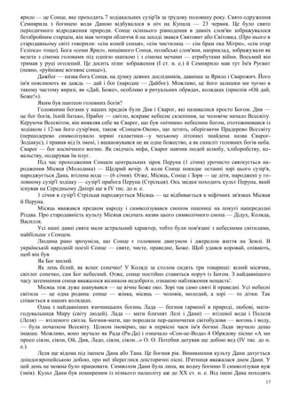 ярило — це Сонце, яке проходить 7 зодіакальних сузір'їв за трудову половину року. Свято одруження
Семиярила з богинею води Даною відбувалося в ніч на Купала — 23 червня. Це було свято
періодичного відродження природи. Сонце осіннього рівнодення в давніх слов'ян зображувалося
беззбройним старцем, він мав чотири обличчя й на заході звався Святовит або Світовид. (Про нього в
стародавньому світі говорили: «сім коней сонця», «сім чистилищ — сім брам ока Мітри», «сім отар
Геліоса» тощо). Бога «семи Ярил», нищівного Сонця, полабські слов'яни, наприклад, зображували як
велета з сімома головами під однією шапкою і з сімома мечами — атрибутами війни. Восьмий він
тримав у руці оголений. Це досить пізнє зображення (І ст. н. е.) й Семиярило мав тут Ім'я Руєвит
(певно, «руйнівне вогняне сонце»),
Дажбог — назва бога Сонця, на думку деяких дослідників, давніша за Ярило і Сварожич. Його
ім'я пояснюють як даждь — дай і бог (народне — Дайбог). Можливо, це його залишки ми чуємо в
такому частому виразі, як «Дай, Боже», особливо в ритуальних обрядах, колядках (приспів «Ой дай,
Боже!»).
Яким був пантеон головних богів?
Головними богами у наших предків були Див і Сварог, які називалися просто Богом. Див —
це бог богів, їхній батько, Прабог — світло, яскраве небесне склепіння, це чоловіче начало Всесвіту.
Керуючи Всесвітом, він виявляв себе як Сварог, що був «нічним» небесним богом, ототожнювався із
зодіаком і 12-ма його сузір'ями, також «Сонцем-Оком», що летить, оберігаючи Прадерево Всесвіту
(першодерево символізувало зоряні галактики—у чеському літописі знайдена назва Сварог-
Зодіакус), і правив від їх імені, і вшановувався не як одне божество, а як синкліт головних богів неба.
Сварог — бог космічного вогню. Як свідчать міфи, Сварог навчив людей шлюбу, хліборобству, ко-
вальству, подарував їм плуг.
Під час проходження Сонцем центральних зірок Перуна (1 січня) урочисто святкується на-
родження Місяця (Молодика) — Щедрий вечір. А коли Сонце покидає останні зорі цього сузір'я,
народжується Дана, втілена вода — (6 січня). Отже, Місяць, Сонце і Зоря — це діти, народжені у го-
ловному сузір'ї зодіаку — сузір'ї прабога Перуна (Стрільця). Ось звідки походить культ Перуна, який
існував на Середньому Дніпрі ще в IV тис. до н. е.
1 січня в сузір'ї Стрільця народжується Місяць — це відбивається в міфічних зв'язках Місяця
й Перуна.
Місяць вважався предком народу і символізувався снопом пшениці на покуті напередодні
Різдва. Про стародавність культу Місяця свідчать назви цього символічного снопа — Дідух, Коляда,
Василля.
Усі наші давні свята мали астральний характер, тобто були пов'язані з небесними світилами,
найбільше з Сонцем.
Людина рано зрозуміла, що Сонце є головним двигуном і джерелом життя на Землі. В
українській народній поезії Сонце — святе, чисте, праведне, Боже. Щоб удався коровай, співають,
щоб він був
Як Бог милий.
Як лень білий, як яснеє сонечко! У Коляді за столом сидять три товариші: ясний місячик,
світлеє сонечко, сам Бог небесний. Отже, сонце постійно ставиться поруч із Богом. З найдавнішого
часу затемнення сонця вважалося вісником недоброго, ознакою наближення нещасть'.
Місяць теж дуже шанувався — це вічне Боже око. Зорі так само святі й праведні. Усі небесні
світила — це одна родина: сонце — жінка, місяць — чоловік, молодий, а зорі — то дітки. Так
співається в наших колядках.
Одна з найдавніших язичницьких богинь Лада — богиня гармонії в природі, любові, мати-
годувальниця Миру (світу людей). Лада — мати близнят Лелі і Дани) — втіленої води і Полеля
(Леля) — втіленого світла. Богиня-мати, що породила пер-щопочатки світобудови — вогонь і воду,
— була початком Всесвіту. Цілком імовірно, що в первісні часи ім'я богині Лади звучало дещо
інакше. Можливо, воно звучало як Рада (Ра-Да) і означало «Сон-ue-Вода».4 Обрядову пісню «А ми
просо сіяли, сіяли, Ой, Див, Ладо, сіяли, сіяли...» О. О. Потебня датував ще добою вед (IV тис. до н.
е.).
Леля ще відома під іменем Дана або Тана. Це богиня рік. Виникнення культу Дани датується
доіндоєвропейською добою, про неї збереглися доісторичні пісні. П'ятниця вважалася днем Дани. У
цей день не можна було працювати. Символом Дани була липа, як водну богиню її символізував вуж
(змія). Культ Дани був поширеним із пізнього палеоліту аж до XX ст. н. е. Від імені Дана походять
17
 