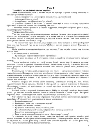 Урок 2
Тема «Початки людського життя в Україні».
Мета: ознайомлюючи учнів із життям людей на території України в епоху палеоліту та
мезоліту, простежити еволюцію:
— людини від архантропа (пітекантропа) до неоантропа (кроманьйонця);
— знарядь праці і занять людей;
— форм співжиття людей (соціальної організації);
— релігійних вірувань і мистецтва (духовного розвитку), а також — впливу природного
середовища на розвиток людини, її господарську діяльність;
- розвивати уміння: працювати з текстом підручника, аналізувати історичні факти й події,
складати хронологічні таблиці.
Тип уроку: комбінований.
Урок слід розпочати з повторення домашнього завдання. На дошці учень відтворює по пам'яті
археологічну періодизацію (учитель заздалегідь готує дошку, щоб потім цеп запис було використано
для великої таблиці, з якою учні працюватимуть протягом кількох уроків). Поки учень працює на
дошці, учитель ставить запитання до класу:
— Як називаються перші гомініди, сліди перебування яких знайдено на території України?
Коли вони тут з'явилися? Про що це свідчить? (Робота з картою: показати стоянку Королеве на
Закарпатті.)
Потім перевіряється письмова відповідь учня на дошці. У разі потреби уточнюється й допов-
нюється запис.
Учні відповідають на запитання:
— Що покладено в основу археологічної періодизації?
Саме за цими періодами ми й простежимо зміни в способі та організації життя первісної
людини.
Учитель ознайомлює учнів у доступній для них формі з метою уроку і пропонує завдання:
працюючи з текстом підручника, заповнити таблицю стосовно епохи палеоліту та мезоліту. Запитати,
чи все зрозуміло. У разі потреби пояснити значення слова еволюція (процес зміни, розвитку кого,
чого-небудь).
Вважаємо, що спочатку доцільно працювати всім разом — методом коментованого читання
тексту підручника. По-перше, це сприятиме виробленню уміння працювати з підручником (користу-
ватись словниками, відповідати на запитання, що стоять на полях і допомагають уточнити зміст, при-
гадати вивчене, виділити головне і т. д.). По-друге — допоможе учням усвідомити зміст завдання і
способи його виконання.
Читаючи матеріал про стоянки епохи палеоліту, Кирилівську стоянку (м. Київ) можна
охарактеризувати більш детально. Вигляд її відтворений на картині художника І. Їжакевича
«Кирилівська стоянка», що створювалась на основі матеріалів розкопок та за консультацією
археолога В. Хвойка.
Відомий український учений відкрив стоянку в 1893 р. на території садиби по Кирилівській
вулиці. Тут знайдено залишки вогнища, кістки 67 забитих мамонтів та інших тварин. На картині
зображено побут і заняття первісних людей, які жили на місці сучасного Києва.
Спроектоване на екран кольорове зображення репродукції картини дає можливість провести
цікаву бесіду. Учні аналізують зміст картини за такими запитаннями:
— Де розмішена стоянка?
— Який момент зафіксував художник на полотні?
— Що зображено в центрі стоянки?
— Що роблять біля вогнища жінки, чоловіки, діти?
— Чим зайнятий найстарший чоловік, зображений на першому плані зліва?
— Якими були житла первісних людей?
— Як ви думаєте, коли приблизно жили люди з Кирилівської стоянки?
За зовнішнім виглядом людей, їхніми заняттями, особливо найстаршого чоловіка, учні
повинні визначити, що на картині зображено кроманьйонців («людина розумна»). Отже, жили вони
тут не раніше 40—35 тис. років тому. Учитель може уточнити відповідь: 30—25 тис. років тому,
тобто в епоху пізнього палеоліту. Так визначили вчені.
4
 