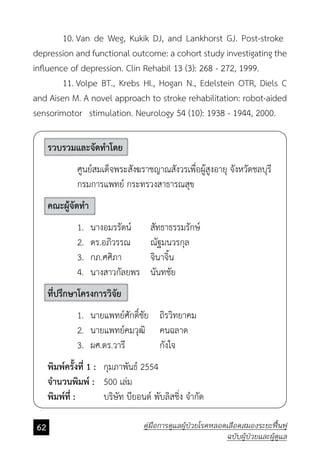 62 คู่มือการดูแลผู้ป่วยโรคหลอดเลือดสมองระยะฟื้นฟู
ฉบับผู้ป่วยและผู้ดูแล
	 10.	Van de Weg, Kukik DJ, and Lankhorst GJ. Post-stroke 	
depression and functional outcome: a cohort study investigating the
influence of depression. Clin Rehabil 13 (3): 268 - 272, 1999.
	 11.	Volpe BT., Krebs HI., Hogan N., Edelstein OTR, Diels C
and Aisen M. A novel approach to stroke rehabilitation: robot-aided
sensorimotor 	stimulation. Neurology 54 (10): 1938 - 1944, 2000.
รวบรวมและจัดทำ�โดย
	 ศูนย์สมเด็จพระสังฆราชญาณสังวรเพื่อผู้สูงอายุ จังหวัดชลบุรี
	 กรมการแพทย์ กระทรวงสาธารณสุข
คณะผู้จัดทำ�
	 1.	 นางอมรรัตน์ 	 สัทธาธรรมรักษ์
	 2.	 ดร.อภิวรรณ 	 ณัฐมนวรกุล
	 3.	 กภ.ศศิภา 	 จินาจิ้น
	 4.	 นางสาวกัลยพร 	 นันทชัย
ที่ปรึกษาโครงการวิจัย
	 1.	 นายแพทย์ศักดิ์ชัย 	 ถิรวิทยาคม
	 2.	 นายแพทย์คมวุฒิ 		 คนฉลาด
	 3.	 ผศ.ดร.วารี 		 กังใจ
พิมพ์ครั้งที่ 1 : 	 กุมภาพันธ์ 2554
จำ�นวนพิมพ์ : 	 500 เล่ม
พิมพ์ที่ :			 บริษัท บียอนด์ พับลิสชิ่ง จำ�กัด
 