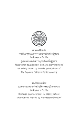 แผนงานวิจัยหลัก
การพัฒนารูปแบบการวางแผนการจำ�หน่ายผู้สูงอายุ
โดยทีมสหสาขาวิชาชีพ
ศูนย์สมเด็จพระสังฆราชญาณสังวรเพื่อผู้สูงอายุ
Research for developing of discharge planning model
for elderly patient by multidisciplinary team of
The Supreme Patriarch Center on Aging
งานวิจัยย่อย เรื่อง
รูปแบบการวางแผนจำ�หน่ายผู้ป่วยสูงอายุโรคเบาหวาน
โดยทีมสหสาขาวิชาชีพ
Discharge planning model for elderly patient
with diabetes mellitus by multidisciplinary team
 