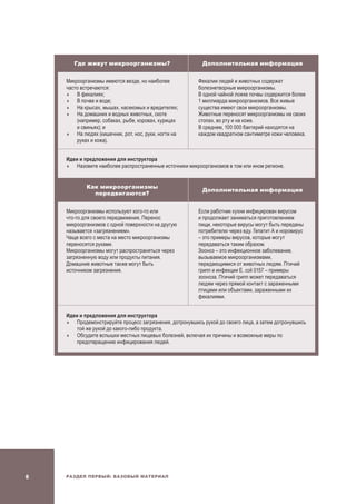 Раздел Первый: Базовый материал
Где живут микроорганизмы? Дополнительная информация
Микроорганизмы имеются везде, но наиболее
часто встречаются:
	В фекалиях;
	В почве и воде;
	На крысах, мышах, насекомых и вредителях;
	На домашних и водных животных, скоте
(например, собаках, рыбе, коровах, курицах
и свиньях); и
	На людях (кишечник, рот, нос, руки, ногти на
руках и кожа).
Фекалии людей и животных содержат
болезнетворные микроорганизмы.
В одной чайной ложке почвы содержится более
1 миллиарда микроорганизмов. Все живые
существа имеют свои микроорганизмы.
Животные переносят микроорганизмы на своих
стопах, во рту и на коже.
В среднем, 100 000 бактерий находятся на
каждом квадратном сантиметре кожи человека.
Идеи и предложения для инструктора
	Назовите наиболее распространенные источники микроорганизмов в том или ином регионе.
Как микроорганизмы
передвигаются?
Дополнительная информация
Микроорганизмы используют кого-то или
что-то для своего передвижения. Перенос
микроорганизмов с одной поверхности на другую
называется «загрязнением».
Чаще всего с места на место микроорганизмы
переносятся руками.
Микроорганизмы могут распространяться через
загрязненную воду или продукты питания.
Домашние животные также могут быть
источником загрязнения.
Если работник кухни инфицирован вирусом
и продолжает заниматься приготовлением
пищи, некоторые вирусы могут быть переданы
потребителю через еду. Гепатит A и норовирус
– это примеры вирусов, которые могут
передаваться таким образом.
Зооноз – это инфекционное заболевание,
вызываемое микроорганизмами,
передающимися от животных людям. Птичий
грипп и инфекции E. coli 0157 – примеры
зооноза. Птичий грипп может передаваться
людям через прямой контакт с зараженными
птицами или объектами, зараженными их
фекалиями.
Идеи и предложения для инструктора
	Продемонстрируйте процесс загрязнения, дотронувшись рукой до своего лица, а затем дотронувшись
той же рукой до какого-либо продукта.
	Обсудите вспышки местных пищевых болезней, включая их причины и возможные меры по
предотвращению инфицирования людей.
 