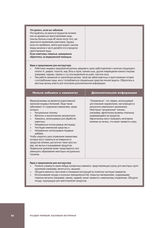 Раздел Первый: Базовый материал10
Что делать, если вы заболели
Постарайтесь не касаться продуктов питания
или не заниматься приготовлением пищи,
пока вы больны и еще 48 часов после того, как
закончится проявление симптомов. Однако,
если это неизбежно, мойте руки водой с мылом
перед началом и часто делайте это в процессе
приготовления пищи.
Если симптомы тяжелые, немедленно
обратитесь за медицинской помощью.
Идеи и предложения для инструктора
	Работники пищевых предприятий должны уведомить своих работодателей о наличии следующего:
гепатит A, диарея, тошнота, жар, боль в горле, кожная сыпь, другие повреждения кожного покрова
(например, нарывы, порезы и т.д.) или выделения из ушей, глаз или носа.
	При работе связанной со значителым риском, такой как забой животных и приготовление готовой
к употреблению пищи, могут потребоваться специальные средства личной защиты. Обратитесь в
местные органы власти для получения дополнительной информации.
Нельзя забывать о химикатах Дополнительная информация
Микроорганизмы не являются единственной
причиной пищевых болезней. Люди также
заболевают от отравления химикатами, среди
которых:
	Натуральные токсины;
	Металлы и экологические загрязнители;
	 Химикаты, используемые для обработки
животных;
	Неправильно используемые пестициды;
	 Чистящие химические средства; и
	Неправильно используемые пищевые
добавки.
Чтобы сократить риск отравления химикатами,
которые могут оказаться на поверхности
продуктов питания, достаточно таких простых
мер, как мытье и ошкуривание продуктов.
Правильное хранение может предотвратить или
уменьшить образование некоторых натуральных
токсинов.
“Отравление” - это термин, используемый
для описания недомогания, наступающего в
результате химического загрязнения.
Некоторые “натуральные” токсины
(например, афлатоксин) вызваны плесенью,
развивающейся на продуктах.
Афлатоксины могут оказывать негативное
влияние на печень, что может привести к раку.
Идеи и предложения для инструктора
	Полезно упомянуть какие-нибудь конкретные химикаты, представляющие угрозу для некоторых групп
населения (например, метил-ртуть, мышьяк).
	Обсудите важность прочтения и понимания инструкций на этикетках чистящих химикатов.
	Использование посуды и кухонных принадлежностей, покрытых материалами, содержащими
тяжелые металлы (например, свинец, кадмий), может привести к химическому отравлению. Обсудите
посуду, подходящую для приготовления продуктов.
 
