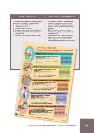 11Пять важнейших принципов безопасного питания. Пособие
Все в ваших руках! Дополнительная информация
Не допускайте, чтобы микроорганизмы заразили
вас и других, соблюдайте «Пять важнейших
принципов безопасного питания»:
1.	Соблюдайте чистоту;
2.	Отделяйте сырое от готового;
3.	Проводите тщательную тепловую обработку;
4.	 Храните продукты питания при безопасной
температуре; и
5.	Используйте чистую воду и пищевое сырье.
Очень важно следовать «Пяти важнейшим
принципам безопасного питания», так как
правильная обработка продуктов питания
является залогом предотвращения пищевых
болезней.
Данные положения являются основной
информацией и должны быть донесены до
любой аудитории.
Возможно некоторых странах необходимо
обратиться к вопросам безопасной воды
и сырья перед тем, как перейти к Пяти
важнейшим принципам безопасного питания.
 
