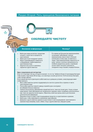 12 СОБЛЮДАЙТЕ ЧИСТОТУ
Раздел Второй: Пять принципов безопасного питания
СОБЛЮДАЙТЕ ЧИСТОТУ
Основная информация Почему?
	Мойте руки перед контактом с продуктами
питания, а также часто в процессе их
приготовления
	Мойте руки после посещения туалета
	Мойте и дезинфицируйте поверхности
и оборудование, задействованное в
приготовлении пищи
	Защитите зону кухни от насекомых,
паразитов и других животных
В то время как большинство микроорганизмов
не вызывают заболеваний, опасные
микроорганизмы присутствуют в больших
количествах в почве, воде, на животных и
людях. Такие микроорганизмы переносятся на
руках, тряпках и кухонных принадлежностях,
особенно разделочных досках, а малейший
контакт может послужить причиной их
попадания в пищу и вызвать пищевую болезнь.
Идеи и предложения для инструктора
Если что-то выглядит чистым, это еще не означает, что это так. Требуется более 2.5 миллиардов бактерий,
чтобы вызвать помутнение 250 мл воды, но в некоторых случаях достаточно 15-20 патогенных бактерий,
чтобы человек заболел.
Если в вашей местности практикуется забой животных в домашних условиях, нижеследующее имеет
особую важность.
	Место забоя животных должно поддерживаться в чистоте и должно быть отделено от места
приготовления пищи.
	После забоя животных смените одежду и вымойте руки и инструмент.
	Не забивайте больных животных.
	Помните об актуальных заболеваниях в вашей местности, таких как птичий грипп. Угроза, которую
представляют такие заболевания для человеческого здоровья, может потребовать дополнительных
мер, таких как средства личной защиты. Обратитесь в местные органы власти для получения
дополнительной информации.
	 Фекалиям не место в доме, в месте выращивания продуктов, их приготовления и хранения.
	Мойте руки, чтобы предотвратить загрязнение через фекалии.
	 Домашних и других животных держите на расстоянии от места выращивания, приготовления и
хранения пищи (например, кошки, собаки, птицы и другие животные, живущие в доме).
 