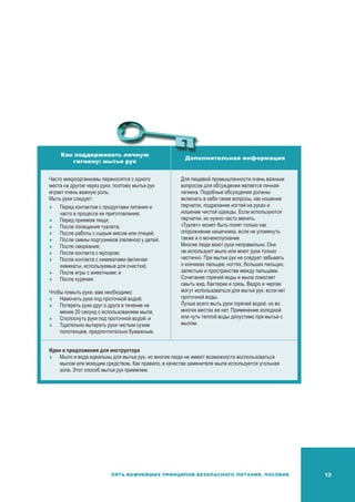 13Пять важнейших принципов безопасного питания. Пособие
Как поддерживать личную
гигиену: мытье рук
Дополнительная информация
Часто микроорганизмы переносятся с одного
места на другое через руки, поэтому мытье рук
играет очень важную роль.
Мыть руки следует:
	 Перед контактом с продуктами питания и
часто в процессе их приготовления;
	Перед приемом пищи;
	После посещения туалета;
	После работы с сырым мясом или птицей;
	После смены подгузников (пеленок) у детей;
	После сморкания;
	После контакта с мусором;
	После контакта с химикатами (включая
химикаты, используемые для очистки);
	После игры с животными; и
	После курения.
Чтобы помыть руки, вам необходимо:
	Намочить руки под проточной водой;
	Потереть руки друг о друга в течение не
менее 20 секунд с использованием мыла;
	Сполоснуть руки под проточной водой; и
	Тщательно вытереть руки чистым сухим
полотенцем, предпочтительно бумажным.
Для пищевой промышленности очень важным
вопросом для обсуждения является личная
гигиена. Подобные обсуждения должны
включать в себя такие вопросы, как ношение
перчаток, подрезание ногтей на руках и
ношение чистой одежды. Если используются
перчатки, их нужно часто менять.
«Туалет» может быть понят только как
опорожнение кишечника, если не упомянуть
также и о мочеиспускании.
Многие люди моют руки неправильно. Они
не используют мыло или моют руки только
частично. При мытье рук не следует забывать
о кончиках пальцев, ногтях, больших пальцах,
запястьях и пространстве между пальцами.
Сочетание горячей воды и мыла помогает
смыть жир, бактерии и грязь. Ведро и черпак
могут использоваться для мытья рук, если нет
проточной воды.
Лучше всего мыть руки горячей водой, но во
многих местах ее нет. Применение холодной
или чуть теплой воды допустимо при мытье с
мылом.
Идеи и предложения для инструктора
	Мыло и вода идеальны для мытья рук, но многие люди не имеют возможности воспользоваться
мылом или моющим средством. Как правило, в качестве заменителя мыла используется угольная
зола. Этот способ мытья рук приемлем.
 