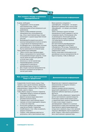 14 СОБЛЮДАЙТЕ ЧИСТОТУ
Как очищать посуду и кухонные
принадлежности
Дополнительная информация
В целом, необходимо:
	Поддерживать чистоту во время
приготовления пищи, чтобы у
микроорганизмов не было возможности для
размножения;
	Уделять особое внимание кухонным
принадлежностям, используемым для
еды, питья и приготовления пищи, которые
контактируют с сырыми продуктами питания
или ртом;
	 Дезинфицируйте разделочные доски и
кухонные принадлежности после их контакта
с сырым мясом или морепродуктами; и
	Не забывайте мыть и просушивать чистящие
приспособления, так как микроорганизмы
быстро размножаются во влажной среде.
После приема пищи необходимо:
	Убрать остатки пищи в мусорное ведро;
	Вымыть принадлежности в горячей воде с
использованием моющего средства, а также
чистой тряпки или щетки для удаления
остатков пищи и жира;
	Ополоснуть в чистой горячей воде;
	Продезинфицировать кухонные
принадлежности кипятком ил
дезинфицирующим раствором; и
	 Дать посуде и кухонным принадлежностям
высохнуть на воздухе или вытереть их
чистой сухой тканью.
Важно различать «очищение» и
«дезинфекцию». «Очищение» - это процесс
физического удаления грязи и частиц пищи.
«Дезинфекция» - это процесс уничтожения
микробов.
Тряпки, полотенца и другие чистящие
принадлежности нужно содержать в чистоте
и ежедневно менять. Использование губок
не рекомендуется. Используйте разные
тряпки для мытья посуды и поверхностей,
чтоб предотвратить распространение
микроорганизмов.
Для приготовления дезинфицирующего
раствора: размешайте 5 мл бытового
отбеливателя в 750 мл воды. Применяется
для дезинфекции кухонных принадлежностей,
поверхностей и тряпок.
Кипяток также может использоваться для
дезинфекции кухонных принадлежностей, но
будьте осторожны, чтобы не обжечься!
Как защитить зону приготовления
пищи от вредителей
Дополнительная информация
К вредителям относятся крысы, мыши, птицы,
тараканы, мухи и другие насекомые. Домашние
животные (собаки, кошки, птицы и т.д.) переносят
микроорганизмы и паразитов (блох, клещей и т.п.)
на лапах, шерсти и перьях.
Чтобы уберечь продукты питания от паразитов:
	Накрывайте продукты питания или держите
их в закрытых контейнерах;
	 Держите мусорные ведра закрытыми и
регулярно выносите мусор;
	Содержите место приготовления пищи в
хорошем состоянии (заделывайте трещины
в стенах или отверстия);
	Используйте приманку или специальные
средства для борьбы с паразитами
(позаботившись о том, чтобы не загрязнить
продукты питания); и
	Следите, чтобы домашние животные не
допускались к месту приготовления пищи.
Вредители могут переносить вредоносные
микроорганизмы на продукты питания и
поверхности на кухне.
Измените примеры распространенных
вредителей в зависимости от того, какие
вредители наиболее характерны для данной
местности.
Обсудите способы избавления от вредителей в
местах приготовления и хранения продуктов.
В некоторых странах полная защита кухонь
от вредителей может оказаться невозможной.
В таком случае следует очищать и
дезинфицировать поверхности и кухонные
принадлежности перед приготовлением пищи.
Кошки являются переносчиками вредителей,
которые могут загрязнить пищу и стать причиной
серьезных заболеваний у еще не родившихся
детей. Следите, чтобы кошки не допускались к
месту приготовления и хранения пищи.
 