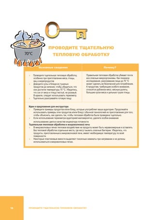 ПРОВОДИТЕ ТЩАТЕЛЬНУЮ ТЕПЛОВУЮ ОБРАБОТКУ16
ПРОВОДИТЕ ТЩАТЕЛЬНУЮ
ТЕПЛОВУЮ ОБРАБОТКУ
Основные сведения Почему?
	Проводите тщательную тепловую обработку,
особенно при приготовлении мяса, птицы,
яиц и морепродуктов
	 Доводите супы и блюда из тушеных
продуктов до кипения, чтобы убедиться, что
они достигли температуры 70 °C. Убедитесь,
что сок от мяса и птицы чистый, не розовый.
В идеале, следует использовать термометр.
	Тщательно разогревайте готовую пищу
Правильная тепловая обработка убивает почти
все опасные микроорганизмы. Как показали
исследования, разогревание пищи до 70 °C
может сделать ее безопасной для потребления.
К продуктам, требующим особого внимания,
относятся рубленое мясо, мясные рулеты,
большие куски мяса и цельные тушки птицы.
Идеи и предложения для инструктора
	Приведите примеры продуктов и/или блюд, которые употребляет ваша аудитория. Продолжайте
использовать примеры этих продуктов и/или блюд с обычной технологией их приготовления для того,
чтобы объяснить, как сделать так, чтобы тепловая обработка была проведена тщательно.
	Если использование термометра аудиторией маловероятно, уделите особое внимание
использованию цвета в качестве индикатора готовности.
Тщательная тепловая обработка в микроволновой печи
	В микроволновых печах тепловое воздействие на продукты может быть неравномерным и оставлять
без тепловой обработки отдельные места, где могут выжить опасные бактерии. Убедитесь, что
продукты, приготовленные в микроволновой печи, имеют необходимую температуру по всей
поверхности.
	Некоторые пластиковые емкости выделяют токсичные химикаты при нагревании и не должны
использоваться в микроволновых печах.
70°C
 