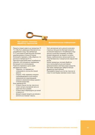 17Пять важнейших принципов безопасного питания. Пособие
Как сделать тепловую
обработку тщательной
Дополнительная информация
Продукты следует довести до температуры 70
°C, чтобы быть уверенным в безопасности их
употребления в пищу. При температуре
70 °C уничтожаются даже большие скопления
микроорганизмов в течение 30 секунд.
Используйте термометр, чтобы убедиться, что
достигнута температура 70 °C.
Некоторым аудиториям может потребоваться
объяснить, как пользоваться термометром.
Инструкции по его использованию:
Поместите термометр в центр самой
массивной части мяса.
	Убедитесь, что термометр не
соприкасается с костью или стенкой
емкости.
	Следите, чтобы термометр очищался
и дезинфицировался после каждого
применения для предотвращения
взаимного загрязнения между сырыми и
готовыми продуктами.
Если термометра нет:
	 Готовьте птицу до тех пор, пока сок не
станет чистым, а внутренняя часть не
перестанет быть розовой;
	 Готовьте яйца и морепродукты до полной
готовности; и
	 Доводите жидкие продукты до кипения и
кипятите их в течение 1 минуты.
Часто центральная часть цельного куска мяса
стерильна. Большинство бактерий находятся
на внешней поверхности. Употребление в пищу
цельных кусков мяса (например, ростбиф) с
розовой серединкой, как правило, не опасно.
Однако, в рубленом мясе, мясных рулетах или
птице бактерии могут находиться как снаружи таки
внутри.
Низкие температуры тепловой обработки
могут использоваться для уничтожения
микроорганизмов в некоторых видах продуктов.
При низких температурах требуется больше
времени для приготовления.
Разогревайте продукты до тех пор, пока они не
станут по-настоящему горячими со всех сторон.
 