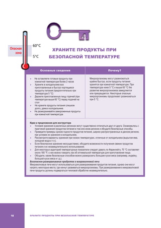 ХРАНИТЕ ПРОДУКТЫ ПРИ БЕЗОПАСНОЙ ТЕМПЕРАТУРЕ18
ХРАНИТЕ ПРОДУКТЫ ПРИ
БЕЗОПАСНОЙ ТЕМПЕРАТУРЕ
Основные сведения Почему?
	Не оставляете готовые продукты при
комнатной температуре более 2 часов
	 Храните в холодильнике все
приготовленные и быстро портящиеся
продукты питания (предпочтительно при
температуре 5 °C)
	 Держите приготовленную пищу горячей (при
температуре выше 60 °C) перед подачей на
стол
	Не храните продукты питания слишком
долго, даже в холодильнике
	Не размораживайте замороженные продукты
при комнатной температуре
Микроорганизмы могут размножаться
крайне быстро, если продукты питания
хранятся при комнатной температуре. При
температуре ниже 5 °C и выше 60 °C the
развитие микроорганизмов замедляется
или прекращается. Некоторые опасные
микроорганизмы продолжают размножаться
при 5 °C.
Идеи и предложения для инструктора
	Условия хранения в различных регионах могут существенно отличаться друг от друга. Ознакомьтесь с
практикой хранения продуктов питания в том или ином регионе и обсудите безопасные способы.
	Приведите примеры сроков годности продуктов питания, широко распространенных в данном регионе,
при условии их хранения в холодильнике.
	Рассмотрите варианты хранения при низких температурах, отличные от холодильника (вырытая яма,
холодная вода и т.п.).
	Если безопасное хранение неосуществимо, обсудите возможности получения свежих продуктов
питания и их незамедлительного использования.
	 Для некоторых аудиторий температурные показатели следует давать по Фаренгейту. 70 °C составляет
около 160 °F, о них можно говорить как об оптимальной температуре для приготовления пищи.
	Обсудите, каким безопасным способом можно разморозить большие куски мяса (например, индейку,
большой кусок мяса и т.д.).
Безопасное размораживание продуктов в микроволновой печи
Микроволновые печи могут использоваться для размораживания продуктов питания, однако они могут
нагреть некоторые места, где начнут развиваться микроорганизмы. При размораживании в микроволновой
печи продукты должны подвергаться тепловой обработке незамедлительно.
Опасная
зона
60°C
5°C
 
