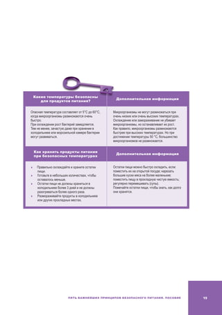 19Пять важнейших принципов безопасного питания. Пособие
Какие температуры безопасны
для продуктов питания?
Дополнительная информация
Опасная температура составляет от 5°C до 60°C,
когда микроорганизмы размножаются очень
быстро.
При охлаждении рост бактерий замедляется.
Тем не менее, зачастую даже при хранении в
холодильнике или морозильной камере бактерии
могут развиваться.
Микроорганизмы не могут размножаться при
очень низких или очень высоких температурах.
Охлаждение или замораживание не убивает
микроорганизмы, но останавливает их рост.
Как правило, микроорганизмы размножаются
быстрее при высоких температурах. Но при
достижении температуры 50 °C, большинство
микроорганизмов не размножается.
Как хранить продукты питания
при безопасных температурах
Дополнительная информация
	Правильно охлаждайте и храните остатки
пищи.
	 Готовьте в небольших количествах, чтобы
оставалось меньше.
	Остатки пищи не должны храниться в
холодильнике более 3 дней и не должны
разогреваться более одного раза.
	Размораживайте продукты в холодильнике
или других прохладных местах.
Остатки пищи можно быстро охладить, если:
поместить их на открытой посуде; нарезать
большие куски мяса на более маленькие;
поместить пищу в прохладную чистую емкость;
регулярно перемешивать (супы).
Помечайте остатки пищи, чтобы знать, как долго
они хранятся.
 