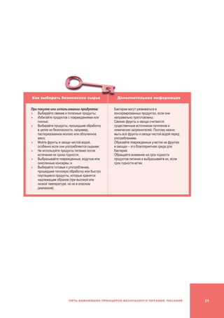 21Пять важнейших принципов безопасного питания. Пособие
Как выбирать безопасное сырье Дополнительная информация
При покупке или использовании продуктов:
	Выбирайте свежие и полезные продукты;
	Избегайте продуктов с повреждениями или
гнилью;
	Выбирайте продукты, прошедшие обработку
в целях их безопасности, например,
пастеризованное молоко или облученное
мясо;
	Мойте фрукты и овощи чистой водой,
особенно если они употребляются сырыми;
	Не используйте продукты питания после
истечения их срока годности;
	Выбрасывайте поврежденные, вздутые или
окисленные консервы; и
	Выбирайте готовые к употреблению,
прошедшие тепловую обработку или быстро
портящиеся продукты, которые хранятся
надлежащим образом (при высокой или
низкой температуре, но не в опасном
диапазоне).
Бактерии могут развиваться в
консервированных продуктах, если они
неправильно приготовлены.
Свежие фрукты и овощи считаются
существенным источником патогенов и
химических загрязнителей. Поэтому важно
мыть все фрукты и овощи чистой водой перед
употреблением.
Обрезайте поврежденные участки на фруктах
и овощах – это благоприятная среда для
бактерий.
Обращайте внимание на срок годности
продуктов питания и выбрасывайте их, если
срок годности истек.
 