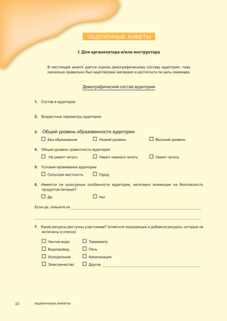 ОЦЕНОЧНЫЕ АНКЕТЫ22
ОЦЕНОЧНЫЕ АНКЕТЫ
I: Для организатора и/или инструктора
В настоящей анкете дается оценка демографическому составу аудитории, тому
насколько правильно был адаптирован материал и достигнута ли цель семинара.
Демографический состав аудитории
1. Состав в аудитории	
2.  Возрастные параметры аудитории	
3. Общий уровень образованности аудитории
	   Без образования	   Низкий уровень	   Высокий уровень
4. Общий уровень грамотности аудитории
	   Не умеют читать	   Умеют немного читать	   Умеют читать
5.  Условия проживания аудитории
	  Сельская местность	  Город
6.  Имеются ли культурные особенности аудитории, негативно влияющие на безопасность
продуктов питания?
	   Да	   Нет
Если да, опишите их____________________________________________________________________________________________________________________________
_____________________________________________________________________________________________________________________________________________________________
7.  Какие ресурсы доступны участникам? (отметьте подходящие и добавьте ресурсы, которые не
включены в список)
	   Чистая вода	  Термометр
	   Водопровод	   Печь
	  Холодильник	   Канализация
	   Электричество	   Другое______________________________________________________________________________________________
 