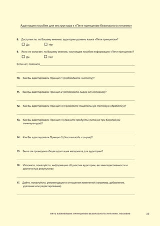23Пять важнейших принципов безопасного питания. Пособие
Адаптация пособия для инструктора к «Пяти принципам безопасного питанию»
8.  Доступен ли, по Вашему мнению, аудитории уровень языка «Пяти принципов»?
	   Да	 	  Нет	
9. Ясно ли излагает, по Вашему мнению, настоящее пособие информацию «Пяти принципов»?
	   Да	   Нет
Если нет, поясните_______________________________________________________________________________________________________________________________
______________________________________________________________________________________________________________________________________________________________
10.  Как Вы адаптировали Принцип 1 (Соблюдайте чистоту)?
______________________________________________________________________________________________________________________________________________________________
11.  Как Вы адаптировали Принцип 2 (Отделяйте сырое от готового)?
______________________________________________________________________________________________________________________________________________________________
12.  Как Вы адаптировали Принцип 3 (Проводите тщательную тепловую обработку)?
______________________________________________________________________________________________________________________________________________________________
13.  Как Вы адаптировали Принцип 4 (Храните продукты питания при безопасной
температуре)?
______________________________________________________________________________________________________________________________________________________________
14.  Как Вы адаптировали Принцип 5 (Чистая вода и сырье)?
______________________________________________________________________________________________________________________________________________________________
15.  Была ли проведена общая адаптация материала для аудитории?
______________________________________________________________________________________________________________________________________________________________
16.  Изложите, пожалуйста, информацию об участии аудитории, ее заинтересованности и
достигнутых результатах
______________________________________________________________________________________________________________________________________________________________
17.  Дайте, пожалуйста, рекомендации в отношении изменений (например, добавление,
удаление или редактирование).
______________________________________________________________________________________________________________________________________________________________
 