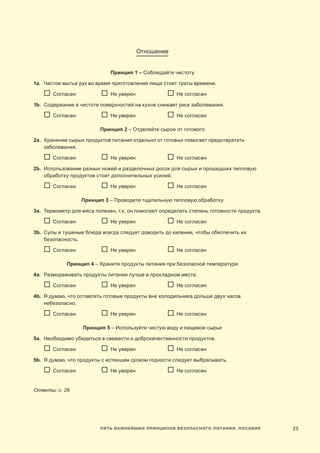 25Пять важнейших принципов безопасного питания. Пособие
Отношение
Принцип 1 – Соблюдайте чистоту
1a.	 Частое мытье рук во время приготовления пищи стоит траты времени.
	  Согласен	   Не уверен	   Не согласен
1b.	Содержание в чистоте поверхностей на кухне снижает риск заболевания.
	  Согласен	   Не уверен	   Не согласен
Принцип 2 – Отделяйте сырое от готового
2a.	Хранение сырых продуктов питания отдельно от готовых помогает предотвратить
заболевания.
	  Согласен	   Не уверен	   Не согласен
2b.	 Использование разных ножей и разделочных досок для сырых и прошедших тепловую
обработку продуктов стоит дополнительных усилий.
	  Согласен	   Не уверен	   Не согласен
Принцип 3 – Проводите тщательную тепловую обработку
3a.	Термометр для мяса полезен, т.к. он помогают определить степень готовности продукта.
	  Согласен	   Не уверен	   Не согласен
3b.	Супы и тушеные блюда всегда следует доводить до кипения, чтобы обеспечить их
безопасность.
	  Согласен	   Не уверен	   Не согласен
Принцип 4 – Храните продукты питания при безопасной температуре
4a.	 Размораживать продукты питания лучше в прохладном месте.
	  Согласен	   Не уверен	   Не согласен
4b.	Я думаю, что оставлять готовые продукты вне холодильника дольше двух часов
небезопасно.
	  Согласен	   Не уверен	   Не согласен
Принцип 5 – Используйте чистую воду и пищевое сырье
5a.	 Необходимо убедиться в свежести и доброкачественности продуктов.
	  Согласен	   Не уверен	   Не согласен
5b.	Я думаю, что продукты с истекшим сроком годности следует выбрасывать.
	  Согласен	   Не уверен	   Не согласен
Ответы: с. 26
 