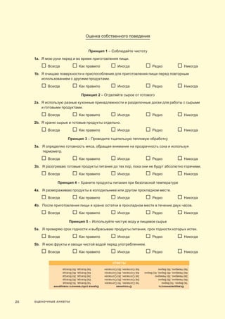 ОЦЕНОЧНЫЕ АНКЕТЫ26
Оценка собственного поведения
Принцип 1 – Соблюдайте чистоту
1a.	Я мою руки перед и во время приготовления пищи.
	   Всегда	   Как правило	   Иногда	   Редко 	   Никогда
1b.	Я очищаю поверхности и приспособления для приготовления пищи перед повторным
использованием с другими продуктами.
	   Всегда	   Как правило	   Иногда	   Редко 	   Никогда
Принцип 2 – Отделяйте сырое от готового
2a.	Я использую разные кухонные принадлежности и разделочные доски для работы с сырыми
и готовыми продуктами.
	   Всегда	   Как правило	   Иногда	   Редко 	   Никогда
2b.	Я храню сырые и готовые продукты отдельно.
	   Всегда	   Как правило	   Иногда	   Редко 	   Никогда
Принцип 3 – Проводите тщательную тепловую обработку
3a.	Я определяю готовность мяса, обращая внимание на прозрачность сока и используя
термометр.
	   Всегда	   Как правило	   Иногда	   Редко 	   Никогда
3b.	Я разогреваю готовые продукты питания до тех пор, пока они не будут абсолютно горячими.
	   Всегда	   Как правило	   Иногда	   Редко 	   Никогда
Принцип 4 – Храните продукты питания при безопасной температуре
4a.	Я размораживаю продукты в холодильнике или другом прохладном месте.
	   Всегда	   Как правило	   Иногда	   Редко 	   Никогда
4b.	 После приготовления пищи я храню остатки в прохладном месте в течение двух часов.
	   Всегда	   Как правило	   Иногда	   Редко 	   Никогда
Принцип 5 – Используйте чистую воду и пищевое сырье
5a.	Я проверяю срок годности и выбрасываю продукты питания, срок годности которых истек.
	   Всегда	   Как правило	   Иногда	   Редко 	   Никогда
5b.	Я мою фрукты и овощи чистой водой перед употреблением.
	   Всегда	   Как правило	   Иногда	   Редко 	   Никогда
ОТВЕТЫ
Осведомленность	Отношение	Оценкасобственногоповедения
1a)Верно,1b)Верно	1a)Согласен,1b)Согласен	1a)Всегда,1b)Всегда
2a)Неверно,2b)Верно	2a)Согласен,2b)Согласен	2a)Всегда,2b)Всегда
3a)Неверно,3b)Неверно	3a)Согласен,3b)Согласен	3a)Всегда,3b)Всегда
4a)Неверно,4b)Верно,4c)Верно	4a)Согласен,4b)Согласен	4a)Всегда,4b)Всегда
5a)Неверно,5b)Верно	5a)Согласен,5b)Согласен	5a)Всегда,5b)Всегда
 