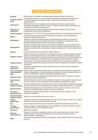 27Пять важнейших принципов безопасного питания. Пособие
СЛОВАРЬ ТЕРМИНОВ
Бактерия Микроорганизм, обитающий в окружающей среде, продуктах питания и на животных.
Чистящее средство
(хлор)
Хлорсодержащая жидкость с резким запахом, применяемая для дезинфекции поверхностей,
с которыми соприкасаются продукты питания, а также для очистки посуды и кухонных
принадлежностей.
Загрязнитель	
Любой биологический или химический агент, инородные частицы или другие вещества,
ненамеренно попадающие в продукты питания, что может негативно сказаться на безопасности
таких продуктов питания и их пригодности.
Перекрестное
загрязнение
Попадание микроорганизмов или возбудителей болезней из пищевого сырья в готовую к
употреблению пищу, делая ее небезопасной.
Опасный диапазон Температура от 5 °C до 60 °C, при которой микроорганизмы растут и размножаются очень быстро.
Диарея
Нарушение функции кишечника, характеризующееся ненормально частым опорожнением
кишечника с жидкими выделениями.
Дезинфекция	
Уменьшение количества микроорганизмов в окружающей среде до уровня, при котором не
возникает угрозы безопасности продуктов питания и их пригодности к употреблению, путем
химической обработки и/или при помощи физического воздействия.
Оборудование
Все плиты, посуда, разделочные доски, столы и рабочие поверхности на кухне, холодильники и
морозильные камеры, мойки, посудомоечные машины и подобные приспособления (отличные от
кухонных принадлежностей), используемые в пищевой промышленности и местах общественного
питания.
Фекалии Отходы жизнедеятельности/ экскременты людей и животных.
Продукты питания
Любая растительная или животная пища, предназначенная для употребления людьми. Включает
напитки и пережевываемые продукты, а также любые ингредиенты, пищевые добавки и другие
вещества, которые входят в состав продуктов питания или используются при приготовлении пищи.
Не включает вещества, используемые в качестве медикаментов или лекарственных средств.
Пищевые болезни
Общий термин, используемый для обозначения любой болезни или недомогания, вызванного
употреблением загрязненных продуктов питания или напитков. Традиционное название - «пищевое
отравление».
Контактные
поверхности
Поверхности оборудования и кухонных принадлежностей, с которыми обычно соприкасаются
продукты питания.
Лицо, занимающеся
приготовлением
пищи
Любой человек, непосредственно работающий с запакованными и распакованными продуктами
питания, оборудованием и кухонными принадлежностями либо контактными поверхностями, и от
которого, соответственно, ожидается соблюдение требований гигиены.
Пищевая гигиена
Все условия и средства, необходимые для обеспечения безопасности и пригодности продуктов
питания на всех этапах пищевой цепи.
Приготовление
пищи
Обработка продуктов питания для их потребления человеком с использованием таких процессов,
как мытье, нарезка, очистка, смешивание, тепловая обработка и разделение на порции.
Безопасность
продуктов питания
Все меры, направленные на то, чтобы продукты питания не нанесли вреда потребителю в процессе
их приготовлении и/или употребления при использовании таких продуктов питания по назначению.
Микроорганизмы
Микроскопические организмы, такие как бактерии, плесень, вирусы и паразиты, которые могут
находиться в окружающей среде, продуктах питания и на животных.
Патогенные
микроорганизмы
Любые болезнетворные микроорганизмы, такие как бактерии, вирусы и паразиты. Часто
называются “микробами”.
Скоропортящиеся
продукты питания
Продукты питания, имеющие короткий срок годности.
Борьба с
вредителями
Сокращение числа или уничтожение вредителей, таких, как мухи, тараканы, мыши, крысы и другие
животные, которые могут загрязнить продукты питания.
Риск Степень тяжести и вероятность вреда, наносимого в результате подверженности опасности.
Готовый к
употреблению
Продукты питания, не требующие дополнительной обработки со стороны потребителя, такой как
тепловая обработка, для их употребления в пищу.
Токсичный Вредный или ядовитый
Кухонные
принадлежности
Предметы типа кастрюль, сковородок, ковшей, лопаток, тарелок, мисок, вилок, ложек, ножей,
разделочных досок и пищевых контейнеров, используемые в приготовлении, хранении,
транспортировке и сервировке еды.
Вирус
Неклеточный микроскопический переносчик инфекции, который размножается в клетке организма
носителя.
 