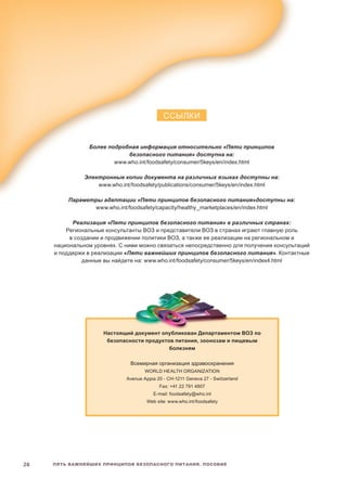 Пять важнейших принципов безопасного питания. Пособие28
ССЫЛКИ
Более подробная информация относительно «Пяти принципов
безопасного питания» доступна на:
www.who.int/foodsafety/consumer/5keys/en/index.html
Электронные копии документа на различных языках доступны на:
www.who.int/foodsafety/publications/consumer/5keys/en/index.html
Параметры адаптации «Пяти принципов безопасного питания»доступны на:
www.who.int/foodsafety/capacity/healthy_marketplaces/en/index.html
Реализация «Пяти принципов безопасного питания» в различных странах:
Региональные консультанты ВОЗ и представители ВОЗ в странах играют главную роль
в создании и продвижении политики ВОЗ, а также ее реализации на региональном и
национальном уровнях. С ними можно связаться непосредственно для получения консультаций
и поддержи в реализации «Пяти важнейших принципов безопасного питания». Контактные
данные вы найдете на: www.who.int/foodsafety/consumer/5keys/en/index4.html
Настоящий документ опубликован Департаментом ВОЗ по
безопасности продуктов питания, зоонозам и пищевым
болезням
Всемирная организация здравоохранения
World Health Organization
Avenue Appia 20 - CH-1211 Geneva 27 - Switzerland
Fax: +41 22 791 4807
E-mail: foodsafety@who.int
Web site: www.who.int/foodsafety
 