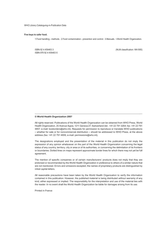 WHO Library Cataloguing-in-Publication Data
Five keys to safer food.
1.Food handling - methods.  2.Food contamination - prevention and control.  3.Manuals.  I.World Health Organization.
ISBN 92 4 459463 3	 (NLM classification: WA 695)
ISBN 978 92 4 459463 6
© World Health Organization 2007
All rights reserved. Publications of the World Health Organization can be obtained from WHO Press, World
Health Organization, 20 Avenue Appia, 1211 Geneva 27, Switzerland (tel.: +41 22 791 3264; fax: +41 22 791
4857; e-mail: bookorders@who.int). Requests for permission to reproduce or translate WHO publications
– whether for sale or for noncommercial distribution – should be addressed to WHO Press, at the above
address (fax: +41 22 791 4806; e-mail: permissions@who.int).
The designations employed and the presentation of the material in this publication do not imply the
expression of any opinion whatsoever on the part of the World Health Organization concerning the legal
status of any country, territory, city or area or of its authorities, or concerning the delimitation of its frontiers
or boundaries. Dotted lines on maps represent approximate border lines for which there may not yet be full
agreement.
The mention of specific companies or of certain manufacturers’ products does not imply that they are
endorsed or recommended by the World Health Organization in preference to others of a similar nature that
are not mentioned. Errors and omissions excepted, the names of proprietary products are distinguished by
initial capital letters.
All reasonable precautions have been taken by the World Health Organization to verify the information
contained in this publication. However, the published material is being distributed without warranty of any
kind, either expressed or implied. The responsibility for the interpretation and use of the material lies with
the reader. In no event shall the World Health Organization be liable for damages arising from its use.
Printed in France
 