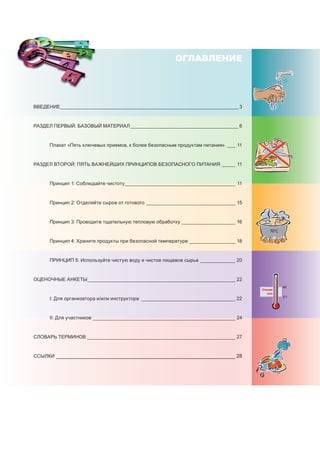 70°C
Опасная
зона
60°C
5°C
ОГЛАВЛЕНИЕ
	 	
ВВЕДЕНИЕ___________________________________________________________________ 3
Раздел Первый: Базовый материал_________________________________________ 6
	 Плакат «Пять ключевых приемов, к более безопасным продуктам питания»_ ___ 11
Раздел Второй: Пять важнейших принципов безопасного питания______ 11
	 Принцип 1: Соблюдайте чистоту__________________________________________ 11
	 Принцип 2: отделяйте сырое от готового_ _________________________________ 15
	 Принцип 3: проводите тщательную тепловую обработку_____________________ 16
	 Принцип 4: храните продукты при безопасной температуре__________________ 18
	 Принцип 5: используйте чистую воду и чистое пищевое сырье______________ 20
ОЦЕНОЧНЫЕ АНКЕТЫ________________________________________________________ 22
	 I: Для организатора и/или инструктора_ ___________________________________ 22
	 II: Для участников______________________________________________________ 24
СЛОВАРЬ ТЕРМИНОВ________________________________________________________ 27
ССЫЛКИ________________________________________________________________ 28
 