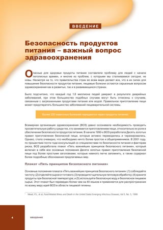 ВВЕДЕНИЕ
В В Е Д Е Н И Е
Безопасность продуктов
питания – важный вопрос
здравоохранения
Опасные для здоровья продукты питания составляли проблему для людей с начала
летописных времен, и многие из проблем, с которыми мы сталкиваемся сегодня, не
новы. Несмотря на то, что правительства стран во всем мире делают все, что в их силах для
повышения безопасности продуктов питания, пищевые болезни остаются серьезным вопросом
здравоохранения как в развитых, так и в развивающихся странах.
Было подсчитано, что каждый год 1,8 миллиона людей умирают в результате диарейных
заболеваний, при этом большинство подобных случаев могут быть отнесены к случаям,
связанным с загрязненными продуктами питания или водой. Правильное приготовление пищи
может предотвратить большинство заболеваний пищеварительной системы.
Более 200 известных болезней передаются через продукты питания.1
Всемирная организация здравоохранения (ВОЗ) давно осознавала необходимость проводить
просветительную работу среди тех, кто занимается приготовлением пищи, относительно их роли в
обеспечении безопасности продуктов питания. В начале 1990-х ВОЗ разработала Десять золотых
правил приготовления безопасной пищи, которые активно переводились и тиражировались.
Однако, стало очевидно, что необходимо нечто более простое и общеприменимое. В 2001 году,
по прошествии почти года консультаций со специалистами по безопасности питания и факторам
риска, ВОЗ разработала плакат «Пять важнейших принципов безопасного питания», который
включал в себя все основные положения Десяти золотых правил приготовления безопасной
пищи под более простыми заголовками, которые намного легче запомнить, а также содержал
более подробные обоснования предлагаемых мер.
Плакат «Пять принципов безопасного питания»
Основные положения плаката «Пять важнейших принципов безопасного питания»: (1) соблюдайте
чистоту;(2)отделяйтесыроеотготового;(3)проводитетщательнуютепловуюобработку;(4)храните
продукты при безопасной температуре; и (5) используйте безопасную воду и безопасное пищевое
сырье. Этот плакат был переведен более чем на 40 языков и применяется для распространения
по всему миру идей ВОЗ в области пищевой гигиены.

  Mead, P.S., et al, Food-Related Illness and Death in the United States Emerging Infectious Diseases, Vol 5, No. 5, 1999.
 