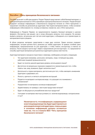 Пять важнейших принципов безопасного питания. Пособие 
Пособие «Пять принципов безопасного питания»
Пособие включает в себя два раздела. Раздел Первый представляет собой базовый материал, а
в разделе Втором излагаются «Пять важнейших принципов безопасного питания». Раздел Второй
содержит основную информацию о безопасности продуктов питания из «Пяти принципов» и
предлагает способы ее донесения до аудитории. При подаче материала важно, чтобы основная
информация и обоснования (т.е. почему) оставались такими же, как в «Пяти принципах».
Информация в Разделе Первом: не предполагается подавать базовый материал в данном
формате. Инструктор сам решает, как и когда обсуждать вопросы этого раздела. Он должен
выявить вопросы, актуальные для той или иной аудитории, и объединить их в презентацию по
материалам второго раздела.
В обоих разделах материал представлен в виде двух колонок. Левая колонка содержит
информацию, которая должна быть донесена до любой аудитории. В правом столбике дана
информация, предназначенная не для аудитории, а чтобы помочь инструктору в ответах на
вопросы. После каждого пункта идут «Идеи и предложения для инструктора», т.е. предлагаются
способы адаптации материала для различных аудиторий в разных местностях.
Адаптируя материал в процессе подготовки к семинару, необходимо учитывать следующее.
	Тип аудитории (например, школьники, молодежь, люди, готовящие еду дома,
работники пищевой промышленности).
	 Будет ли понятен данной аудитории уровень используемого языка?
	 Достаточно ли визуальных подсказок содержится в презентации для того, чтобы
помочь тем, кому, возможно, будет непонятен язык?
	 Длительность подачи материала, достаточная для того, чтобы завладеть вниманием
аудитории и удерживать его.
	Ясность, краткость и легкость восприятия инструкций.
	 Подается ли материал в интересном виде, что упрощает его понимание и
запоминание?
	 Подкрепляют ли материалы основную информацию?
	Задействованы ли примеры с местными продуктами питания?
	 Будет ли обсуждаться употребление местных продуктов?
	 Учитывает ли материал местные условия (т.е. наличие водопровода, холодильников
и т.д.)?
Несмотря на то, что информация, содержащаяся
внастоящемруководстве,будетадаптироваться
длякаждойконкретнойаудитории,главныеидеи
и основная информация должны оставаться
теми же, что и в плакате ВОЗ “Пять принципов
безопасного питания”.
 